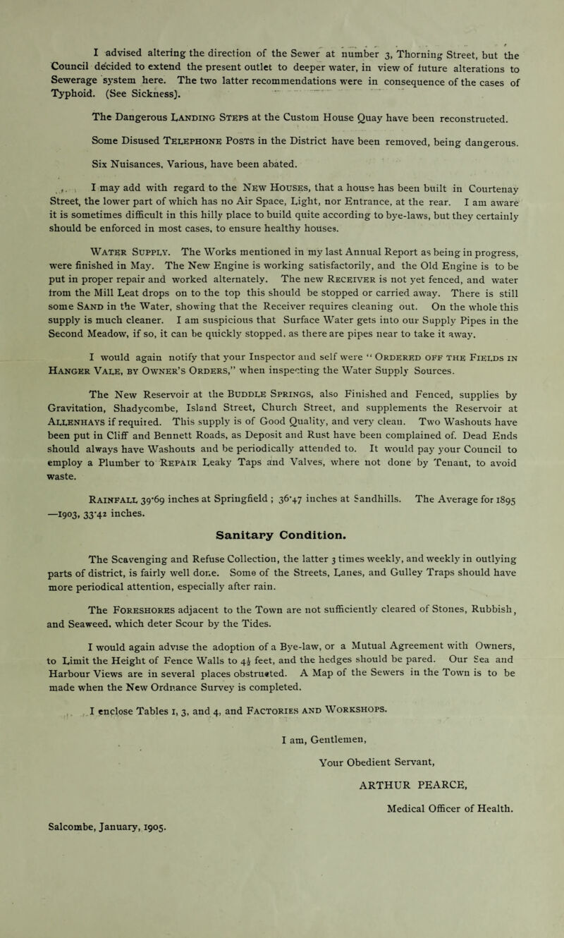 I advised altering the direction of the Sewer at number 3, Thorning Street, but the Council decided to extend the present outlet to deeper water, in view of future alterations to Sewerage system here. The two latter recommendations were in consequence of the cases of Typhoid. (See Sickness}. ... The Dangerous Dancing Steps at the Custom House Quay have been reconstructed. Some Disused Telephone Posts in the District have been removed, being dangerous. Six Nuisances, Various, have been abated. ,. , I may add with regard to the New Houses, that a house has been built in Courtenay Street, the lower part of which has no Air Space, Tight, nor Entrance, at the rear. I am aware it is sometimes difficult in this hilly place to build quite according to bye-laws, but they certainly should be enforced in most cases, to ensure healthy houses. Water Supply. The Works mentioned in my last Annual Report as being in progress, were finished in May. The New Engine is working satisfactorily, and the Old Engine is to be put in proper repair and worked alternately. The new Receiver is not yet fenced, and water from the Mill Leat drops on to the top this should be stopped or carried away. There is still some Sand in the Water, showing that the Receiver requires cleaning out. On the whole this supply is much cleaner. I am suspicious that Surface Water gets into our Supply Pipes in the Second Meadow, if so, it can be quickly stopped, as there are pipes near to take it away. I would again notify that your Inspector and self were “ Ordered off the Fields in Hanger Vale, by Owner’s Orders,” when inspecting the Water Supply Sources. The New Reservoir at the Buddle Springs, also Finished and Fenced, supplies by Gravitation, Shadycombe, Island Street, Church Street, and supplements the Reservoir at Allenhays if requited. This supply is of Good Quality, and very clean. Two Washouts have been put in Cliff and Bennett Roads, as Deposit and Ru.st have been complained of. Dead Ends should always have Washouts and be periodically attended to. It would pay your Council to employ a Plumber to Repair Leaky Taps and Valves, where not done by Tenant, to avoid waste. Rainfall 39*69 inches at Springfield ; 36*47 inches at Sandhills. The Average for 1895 —1903. 33‘42 inches. Sanitary Condition. The Scavenging and Refuse Collection, the latter 3 times weekly, and weekly in outlying parts of district, is fairly well done. Some of the Streets, Lanes, and Gulley Traps should have more periodical attention, especially after rain. The Foreshores adjacent to the Town are not sufficiently cleared of Stones, Rubbish, and Seaweed, which deter Scour by the Tides. I would again advise the adoption of a Bye-law, or a Mutual Agreement with Owners, to Limit the Height of Fence Walls to qi feet, and the hedges should be pared. Our Sea and Harbour Views are in several places obstru«ted. A Map of the Sewers in the Town is to be made when the New Ordnance Survey is completed. , I enclose Tables i, 3, and 4, and Factories and Workshops. I am. Gentlemen, Your Obedient Servant, ARTHUR PEARCE, Medical Officer of Health. Salcombe, January, 1905.