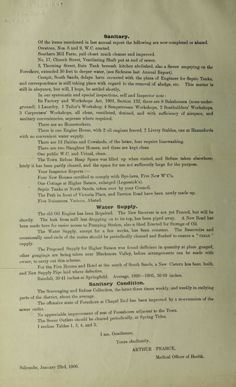 \l ^ 0\ ii?i : C Sanitary. Of the items mentioned in last annual report the following are now completed or abated. Orestone, Nos. 6 and 9, W.C. erected. Southern Mill Farm, pail closet much cleaner and improved. No. 17, Church Street, Ventilating Shaft put at end of sewer. 3, Thorning Street, Rain Tank beneath kitchen abolished, also a Sewer emptying on the Foreshore, extended 50 feet to deeper water, (see Sickness last Annual Report). Cesspit, South Sands, delays have occurred with the plans of Engineer for Septic Tanks, and correspondence is still taking place with regard to the removal of sludge, etc. This matter is still in abeyance, but will, I hope, be settled shortly. In our systematic and special inspections, self and Inspector note : Re Factory and Workshops Act, 1901, Section 132, there are 8 Bakehouses (none under¬ ground) 1 Laundry, 1 Tailor’s Workshop, 4 Sempstresses Workshops, 2 Boatbuilders’ Workshops, 3 Carpenters’ Workshops, all clean, ventilated, drained, and with sufficiency of airspace, and sanitary conveniencies, seperate where required. There are no Homeworkers. There is one Engine House, with 2 oil engines fenced, 2 Livery Stables, one at Hannafords with no convenient water supply. There are 13 Dairies and Cowsheds, of the latter, four require limewashing. There are two Slaughter Houses, and these are kept clean One public W.C. and Urinal, clean. The Town Refuse Heap Space was filled up when visited, and Refuse taken elsewhere; lately it has been partly cleared, and the space for use not sufficently large for the purpose. Your Inspector Reports :— Four New Houses certified to comply with Bye-laws, Five New W C s. One Cottage at Higher Batson, enlarged (Legassick s). Septic Tanks at North Sands, taken over by your Council. The Path in front of Victoria Place, and Newton Road have been newly made up. Five Nuisances, Various, Abated. Water Supply. The old Oil Engine has been Repaired. The New Receiver is not yet Fenced, but will be shortly. The leak from mill leat dropping on to its top, has been piped away. A Lew Road has been made here for easier access to Pumping Station, also a Shed Erected for Storage of Oil. The Water Supply, except for a few weeks, has been constant. The Reseivoirs and occasionally used ends of the mains should be periodically cleaned and flushed to ensure a Clean supply. . . The Proposed Supply for Higher Batson was found deficient m quantity at place guaged, other guagings are being taken near Blackmore \ralley, before arrangements can be made with owner, to carry out this scheme. For the Five Houses and Hotel at the south of South Sands, a New Cistern has been built, and New Supply Pipe laid where defective. „„fQ . , Rainfall, 30'41 inches at Springfield. Average, 1896 1905, 3b 69 inche . Sanitary Condition. The Scavenging and Refuse Collection, the latter three times weekly, and weekly m outlying Parb °f fZLc a, Chape, End has been improved by a recension of the *W6r “to appreciable imp—, of rent of Foreahores ^aeen, m the Totvn. The Sewer Outlets should be cleared periodically, at Spri g I enclose Tables 1, 3, 4, and 5. I am, Gentlemen, Yours obediently, ARTHUR PEARCE, Medical Officer of Health. Salcombe, January 23rd, 1906.