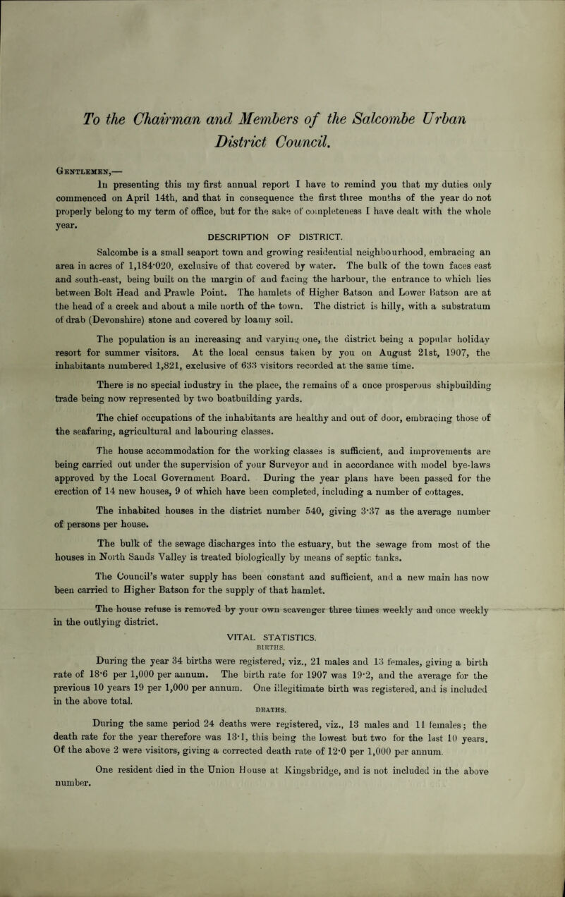 To the Chairman and Members of the Salcombe Urban District Council. Gentlemen,— lu presenting this my first annual report I have to remind you that my duties only commenced on April 14th, and that in consequence the first three months of the year do not properly belong to my term of office, but for the sake of completeness I have dealt with the whole year. DESCRIPTION OF DISTRICT. Salcombe is a small seaport town and growing residential neighbourhood, embracing an area in acres of 1,184‘020, exclusive of that covered by water. The bulk of the town faces east and south-east, being built on the margin of and facing the harbour, the entrance to which lies between Bolt Head and Prawle Point. The hamlets of Higher Batson and Lower Batson are at the head of a creek and about a mile north of the town. The district is hilly, with a substratum of drab (Devonshire) stone and covered by loamy soil. The population is an increasing and varying one, the district being a popular holiday resort for summer visitors. At the local census taken by you on August 2Lst, 1907, the inhabitants numbered 1,821, exclusive of 688 visitors recorded at the same time. There is no special industry in the place, the remains of a once prosperous shipbuilding trade being now represented by two boatbuilding yards. The chief occupations of the inhabitants are healthy and out of door, embracing those of the seafaring, agricultural and labouring classes. The house accommodation for the working classes is sufficient, and improvements are being carried out under the supervision of your Surveyor and in accordance with model bye-laws approved by the Local Government Board. During the year plans have been passed for the erection of 14 new houses, 9 of which have been completed, including a number of cottages. The inhabited houses in the district number 540, giving 3*87 as the average number of persons per house. The bulk of the sewage discharges into the estuary, but the sewage from most of the houses in North Sands Valley is treated biologically by means of septic tanks. The Council’s water supply has been constant and sufficient, and a new main lias now been carried to Higher Batson for the supply of that hamlet. The house refuse is removed by your own scavenger three times weekly and once weekly in the outlying district. VITAL STATISTICS. BIKTIIS. During the year 34 births were registered, viz., 21 males and 13 females, giving a birth rate of 18*6 per 1,000 per annum. The birth rate for 1907 was 19-2, and the average for the previous 10 years 19 per 1,000 per annum. One illegitimate birth was registered, and is included in the above total. DEATHS. During the same period 24 deaths were registered, viz., 13 males and 11 females; the death rate for the year therefore was 13-1, this being the lowest but two for the last 10 years. Of the above 2 were visitors, giving a corrected death rate of 12-0 per 1,000 per annum. One resident died in the Union House at Kingsbridge, and is not included in the above number.