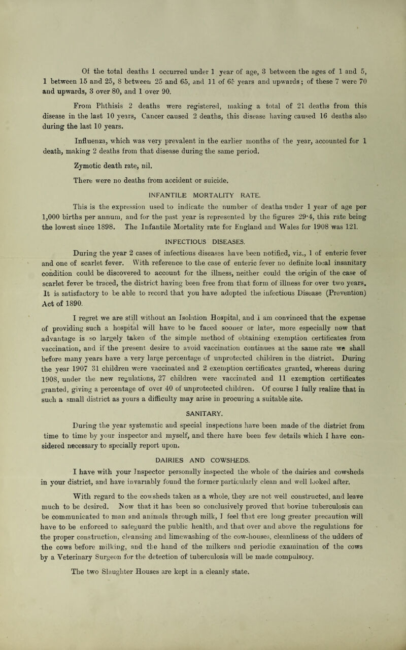 Of the total deaths 1 occurred under 1 year of age, 3 between the ages of 1 and 5, 1 between 15 and 25, 8 between 25 and 65, and 11 of 65 years and upwards; of these 7 were 70 and upwards, 3 over 80, and 1 over 90. From Phthisis 2 deaths were registered, making a total of 21 deaths from this disease in the last 10 years, Cancer caused 2 deaths, this disease having caused 16 deaths also during the last 10 years. Influenza, which was very prevalent in the earlier months of the year, accounted for 1 death, making 2 deaths from that disease during the same period. Zymotic death rate, nil. There were no deaths from accident or suicide. INFANTILE MORTALITY RATE. This is the expression used to indicate the number of deaths under 1 year of age per 1,000 births per annum, and for the past year is represented by the figures 29-4, this rate being the lowest since 1898. The Infantile Mortality rate for England and Wales for 1908 was 121. INFECTIOUS DISEASES. During the year 2 cases of infectious diseases have been notified, viz., 1 of enteric fever and one of scarlet fever. With reference to the case of enteric fever no definite local insanitary condition could be discovered to account for the illness, neither could the origin of the case of scarlet fever be traced, the district having been free from that form of illness for over two years. It is satisfactory to be able to record that you have adopted the infectious Disease (Prevention) Act of 1890. I regret we are still without an Isolation Hospital, and 1 am convinced that the expense of providing such a hospital will have to be faced sooner or later, more especially now that advantage is so largely taken of the simple method of obtaining exemption certificates from vaccination, and if the present desire to avoid vaccination continues at the same rate we shall before many years have a very large percentage of unprotected children in the district. During the year 1907 31 children were vaccinated and 2 exemption certificates granted, whereas during 1908, under the new regulations, 27 children were vaccinated and 11 exemption certificates granted, giving a percentage of over 40 of unprotected children. Of course I fully realize that in such a small district as yours a difficulty may arise in procuring a suitable site. SANITARY. During the year systematic and special inspections have been made of the district from time to time by your inspector and myself, and there have been few details which I have con¬ sidered necessary to specially report upon. DAIRIES AND COWSHEDS. I have with your Inspector personally inspected the whole of the dairies and cowsheds in your district, and have invariably found the former particularly clean and well looked after. With regard to the cowsheds taken as a whole, they are not well constructed, and leave much to be desired, blow that it has been so conclusively proved that bovine tuberculosis can be communicated to man and animals through milk, I feel that ere long greater precaution will have to be enforced to saieguard the public health, and that over and above the regulations for the proper construction, cleansing and limewashing of the cow-houses, cleanliness of the udders of the cows before milking, and the hand of the milkers and periodic examination of the cows by a Veterinary Surgeon for the detection of tuberculosis will be made compulsory. The two Slaughter Houses are kept in a cleanly state.
