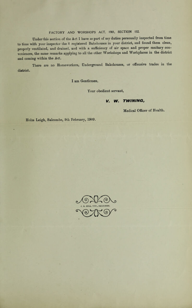 FACTORY AND WORSHOPS ACT, 1901, SECTION 132. Under this section of the Act I have as part of n\y duties personally inspected from time to time with your inspector the 8 registered Bakehouses in your district, and found them clean, properly ventilated, and drained, and with a sufficiency of air space and proper sanitary con¬ veniences, the same remarks applying to all the other Workshops and Workplaces in the district and coming within the Act. There are no Homeworkers, Underground Bakehouses, or offensive trades in the district. I am Gentlemen, Your obedient servant, V. IV. TWINING, Medical Officer of Health. Holm Leigh, Salcombe, 9th February, 1909. J. R. GILL, TYP., SALCOMHK.