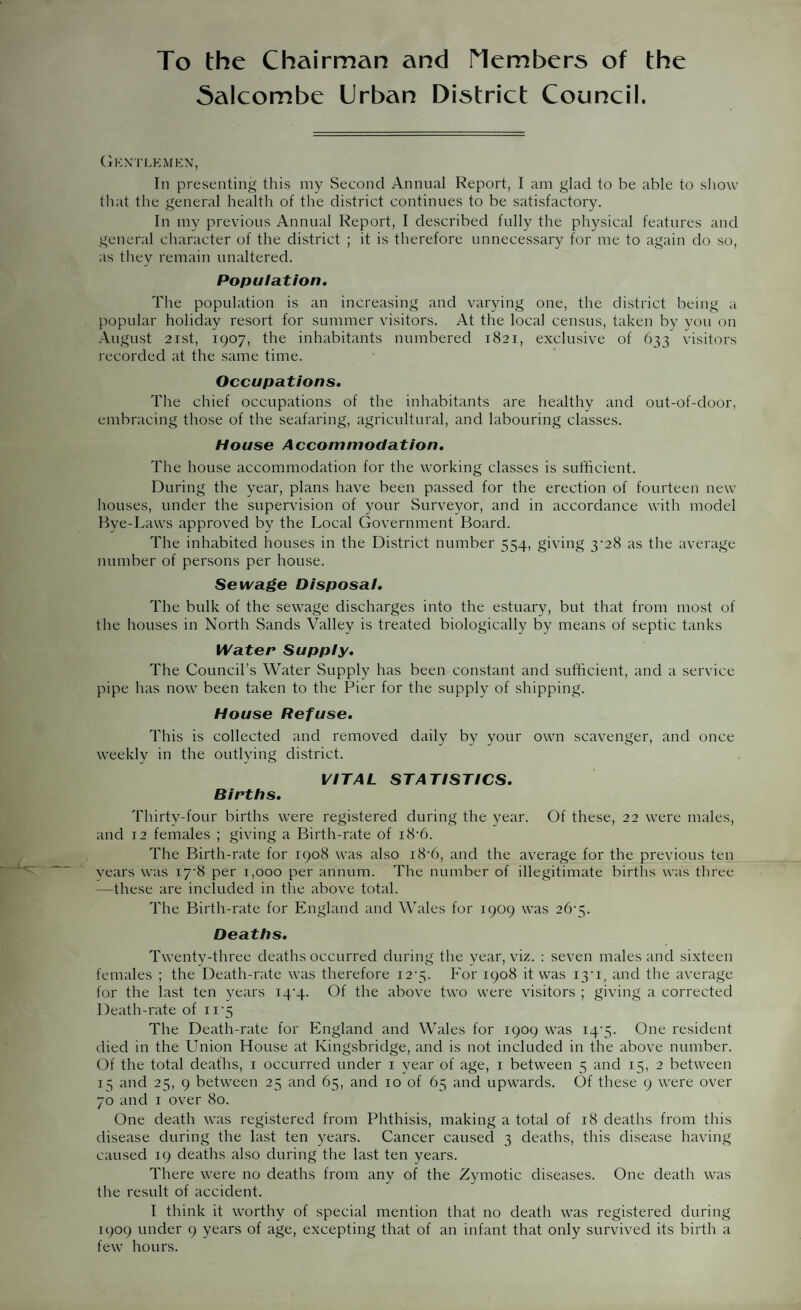 To the Chairman and Members of the Salcombe Urban District Council. Gkntlkmkn, In presenting this my Second Annual Report, I am glad to be able to show that the general health of the district continues to be satisfactory. In my previous Annual Report, I described fully the physical features and general character of the district ; it is therefore unnecessary for me to again do so, as they remain unaltered. Population. The population is an increasing and varying one, the district being a popular holiday resort for summer visitors. At the local census, taken by you on August 21st, 1907, the inhabitants numbered 1821, exclusive of 633 visitors recorded at the same time. Occupations, The chief occupations of the inhabitants are healthy and out-of-door, embracing those of the seafaring, agricultural, and labouring classes. House Accommodation, The house accommodation for the working classes is sufficient. During the year, plans have been passed for the erection of fourteen new houses, under the supervision of your Surveyor, and in accordance with model Rye-Laws approved by the Local Government Board. The inhabited houses in the District number 554, giving 3-28 as the average number of persons per house. Sewage Disposal, The bulk of the sewage discharges into the estuary, but that from most of the houses in North Sands Valley is treated biologically by means of septic tanks Water Supply. The Council’s Water Supply has been constant and sufficient, and a service pipe has now been taken to the Pier for the supply of shipping. House Refuse. This is collected and removed daily by your own scavenger, and once weekly in the outlying district. VITAL STATISTICS. Births. Thirty-four births were registered during the year. Of these, 22 were males, and 12 females ; giving a Birth-rate of i8’6. The Birth-rate for 1908 was also i8‘6, and the average for the previous ten vears was I7'8 per 1,000 per annum. The number of illegitimate births was three —these are included in the above total. The Birth-rate for England and Wales for 1909 was 26-5. Deaths. Twenty-three deaths occurred during the year, viz. : seven males and sixteen females ; the Death-rate was therefore i2'5. For 1908 it was 13'1, and the average for the last ten years i4'4- Of the above two were visitors ; giving a corrected Death-rate of ii-5 The Death-rate for England and Wales for 1909 was i4'5- One resident died in the Union House at Kingsbridge, and is not included in the above number. Of the total deaths, 1 occurred under 1 year of age, 1 between 5 and 15, 2 between 15 and 25, 9 between 25 and 65, and 10 of 65 and upwards. Of these 9 were over 70 and 1 over 80. One death was registered from Phthisis, making a total of 18 deaths from this disease during the last ten years. Cancer caused 3 deaths, this disease having caused 19 deaths also during the last ten years. There were no deaths from any of the Zymotic diseases. One death was the result of accident. I think it worthy of special mention that no death was registered during 1909 under 9 years of age, excepting that of an infant that only survived its birth a few hours.