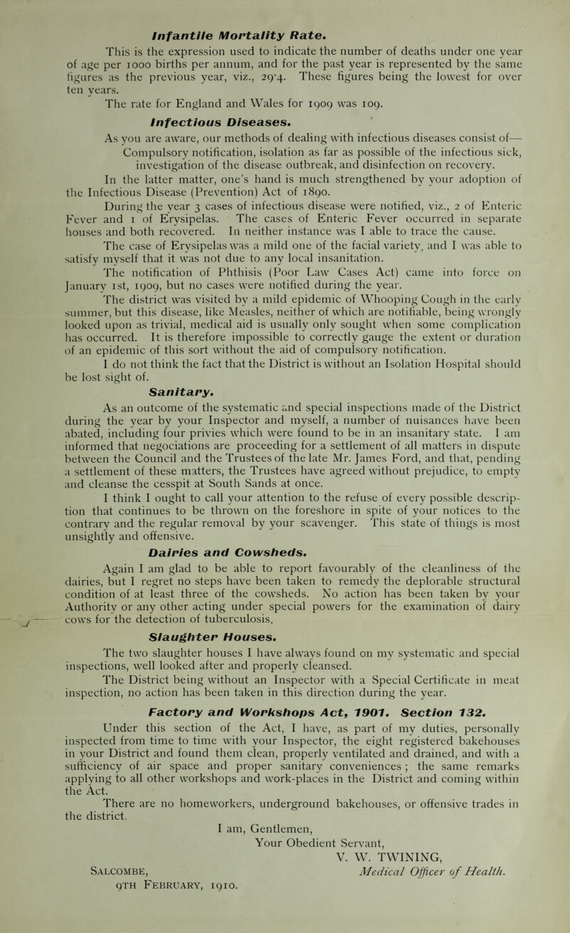 Infantile Mortality Rate. This is the expression used to indicate the number of deaths under one year of age per 1000 births per annum, and for the past year is represented by the same figures as the previous year, viz., 2cy^.. These figures being the lowest for over ten vears. The rate for England and Wales for 1909 was 109. Infectious Diseases. As you are aware, our methods of dealing with infectious diseases consist of— Compulsory notification, isolation as far as possible of the infectious sick, investigation of the disease outbreak, and disinfection on recovery. In the latter matter, one’s hand is much strengthened by your adoption of the Infectious Disease (Prevention) Act of 1890. During the year 3 cases of infectious disease were notified, viz., 2 of Enteric Eever and 1 of Erysipelas. The cases of Enteric Fever occurred in separate houses and both recovered. In neither instance was I able to trace the cause. The case of Erysipelas was a mild one of the facial variety, and I was able to satisfy myself that it was not due to any local insanitation. The notification of Phthisis (Poor Law Cases Act) came into force on January 1st, 1909, but no cases were notified during the year. The district was visited by a mild epidemic of Whooping Cough in the early summer, but this disease, like Measles, neither of which are notifiable, being wrongly looked upon as trivial, medical aid is usually only sought when some complication has occurred. It is therefore impossible to correctly gauge the extent or duration of an epidemic of this sort without the aid of compulsory notification. I do not think the fact that the District is without an Isolation Hospital should be lost sight of. Sanitary. As an outcome of the systematic and special inspections made of the District during the year by your Inspector and myself, a number of nuisances have been abated, including four privies which were found to be in an insanitary state. I am informed that negociations are proceeding for a settlement of all matters in dispute between the Council and the Trustees of the late Mr. James Ford, and that, pending a settlement of these matters, the Trustees have agreed without prejudice, to empty and cleanse the cesspit at South Sands at once. I think I ought to call your attention to the refuse of every possible descrip¬ tion that continues to be thrown on the foreshore in spite of your notices to the contrary and the regular removal by your scavenger. This state of things is most unsightly and offensive. Dairies and Cowsheds. Again I am glad to be able to report favourably of the cleanliness of the dairies, but I regret no steps have been taken to remedy the deplorable structural condition of at least three of the cowsheds. No action has been taken by your Authority or any other acting under special powers for the examination of dairy cows for the detection of tuberculosis. Slaughter Houses. The two slaughter houses I have always found on my systematic and special inspections, well looked after and properly cleansed. The District being without an Inspector with a Special Certificate in meat inspection, no action has been taken in this direction during the year. Factory and Workshops Act, 1901. Section 132. Under this section of the Act, I have, as part of my duties, personally inspected from time to time with your Inspector, the eight registered bakehouses in your District and found them clean, properly ventilated and drained, and with a sufficiency of air space and proper sanitary conveniences ; the same remarks applying to all other workshops and work-places in the District and coming within the Act. There are no homeworkers, underground bakehouses, or offensive trades in the district I am, Gentlemen, Your Obedient Servant, V. W. TWINING, Salcombe, Medical Officer of Health. 9TH February, 1910.