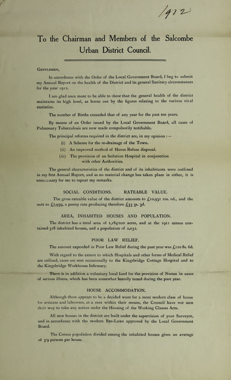 To the Chairman and Members of the Salcombe Urban District Council. Gentlemen, In accordance with the Order of the Local Government Board, I beg to submit my Annual Report on the health of the District and its general Sanitary circumstances for the year 1912. I am glad once more to be able to show that the general health of the district maintains its high level, as borne out by the figures relating to the various vital statistics. The number of Births exceeded that of any year for the past ten years. By means of an Order issued by the Local Government Board, all cases of Pulmonary Tuberculosis are now made compulsorily notifiable. The principal reforms required in the district are, in my opinion : — (i) A Scheme for the re-drainage of the Town. (ii) An improved method of House Refuse disposal. (iii) The provision of an Isolation Hospital in conjunction with other Authorities. The general characteristics of the district and of its inhabitants were outlined in my first Annual Report, and as no material change has taken place in either, it is unnecessary for me to repeat my remarks. SOCIAL CONDITIONS. RATEABLE VALUE. The gross rateable value of the district amounts to £10,931 10s. od., and the nett to £7,959, a penny rate producing therefore £33 3s. 3d. AREA, INHABITED HOUSES AND POPULATION. The district has a total area of i,i84’020 acres, and at the 1911 census con¬ tained 518 inhabited houses, and a population of 2,032. POOR LAW RELIEF. The amount expended in Poor Law Relief during the past year was £110 8s. 6d. With regard to the extent to which Hospitals and other forms of Medical Relief are utilised, cases are sent occasionally to the Kingsbridge Cottage Hospital and to the Kingsbridge Workhouse Infirmary. There is in addition a voluntary local fund for the provision of Nurses in cases of serious illness, which has been somewhat heavily taxed during the past year. HOUSE ACCOMMODATION. Although there appears to be a decided want for a more modern class of house for artizans and labourers, at a rent within their means, the Council have not seen their way to take any action under the Housing of the Working Classes Acts. All new houses in the district are built under the supervision of your Surveyor, and in accordance with the modern Bye-Laws approved by the Local Government Board. The Census population divided among the inhabited houses gives an average of 3'9 persons per house.