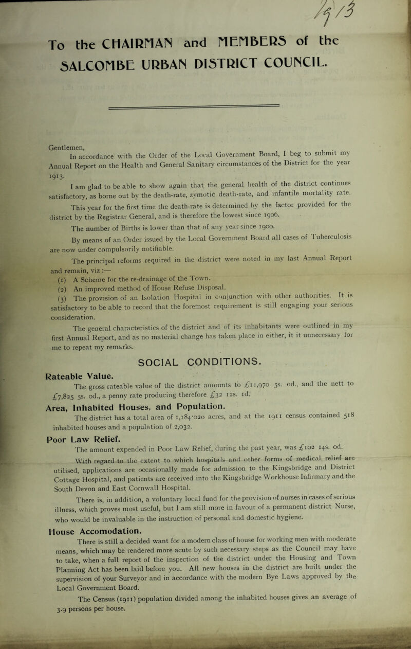 To the CHAIKMAN and MEriBERS of the SALCOriBE URBAN DISTRICT COUNCIL. Gentlemen, In accordance with the Order of the Local Government Board, I beg to submit my Annual Report on the Health and General Sanitary circumstances of the District for the year 1913- I am glad to be able to show again that tlie general Iiealth of the district continues satisfactory, as borne out by the death-rate, zymotic death-rate, and infantile mortality rate. 'I'his year for the first time the death-rate is determined by the factor provided for the district by the Registrar General, and is therefore the lowest since igo6. The number of Births is lower than that of any year since 1900. By means of an Order issued by the Local Government Board all cases of 1 uberculosis are now under compulsorily notifiable. The principal reforms required in the district were noted in my last Annual Report and remain, viz :— (1) A Scheme for the re-drainage of the Town. (2) An improved method of House Refuse Disposal. (3) The provision of an Isolation Hospital in conjunction with other authorities. It is satisfactory to be able to record that the foremost requirement is still engaging your serious consideration. The general characteristics of the district and of its inhabitants were outlined in my first Annual Report, and as no material change has taken place in either, it it unnecessary for me to repeat my remarks. SOCIAL CONDITIONS. Rateable Value. The gross rateable value of the district amounts to 1,970 5s. od., and the nett to £7,82^ 5s. od., a penny rate producing therefore £7,2 12s. id. Area, Inhabited Houses, and Population. The district has a total area of i,i84'020 acres, and at the 1911 census contained 518 inhabited houses and a population of 2,032. Poor Law Relief. The amount expended in Poor Law Relief, during the past year, was ;^io2 14s. od. With regard to the extent to which hospitals and other forms of medical relief are utilised, applications are occasionally made for admission to the Kingsbridge and District Cottage Hospital, and patients are received into the Kingsbridge Workhouse Infirmary and the South Devon and East Cornwall Hospital. I'here is, in addition, a voluntary local fund for the provision ofnurses in cases of serious illness, which proves most useful, but I am still more in favour of a permanent district Nurse, who would be invaluable in the instruction of personal and domestic hygiene. House Accomodation. There is still a decided want for a modern class of house for working men with moderate means, which may be rendered more acute by such necessary steps as the Council may have to take, when a full report of the inspection of the district under the Housing and Town Planning Act has been laid before you. All new houses in the district are built under the supervision of your Surveyor and in accordance with the modern Bye Laws approved by the Local Government Board. The Census (1911) population divided among the inhabited houses gives an average of 3.9 persons per house.