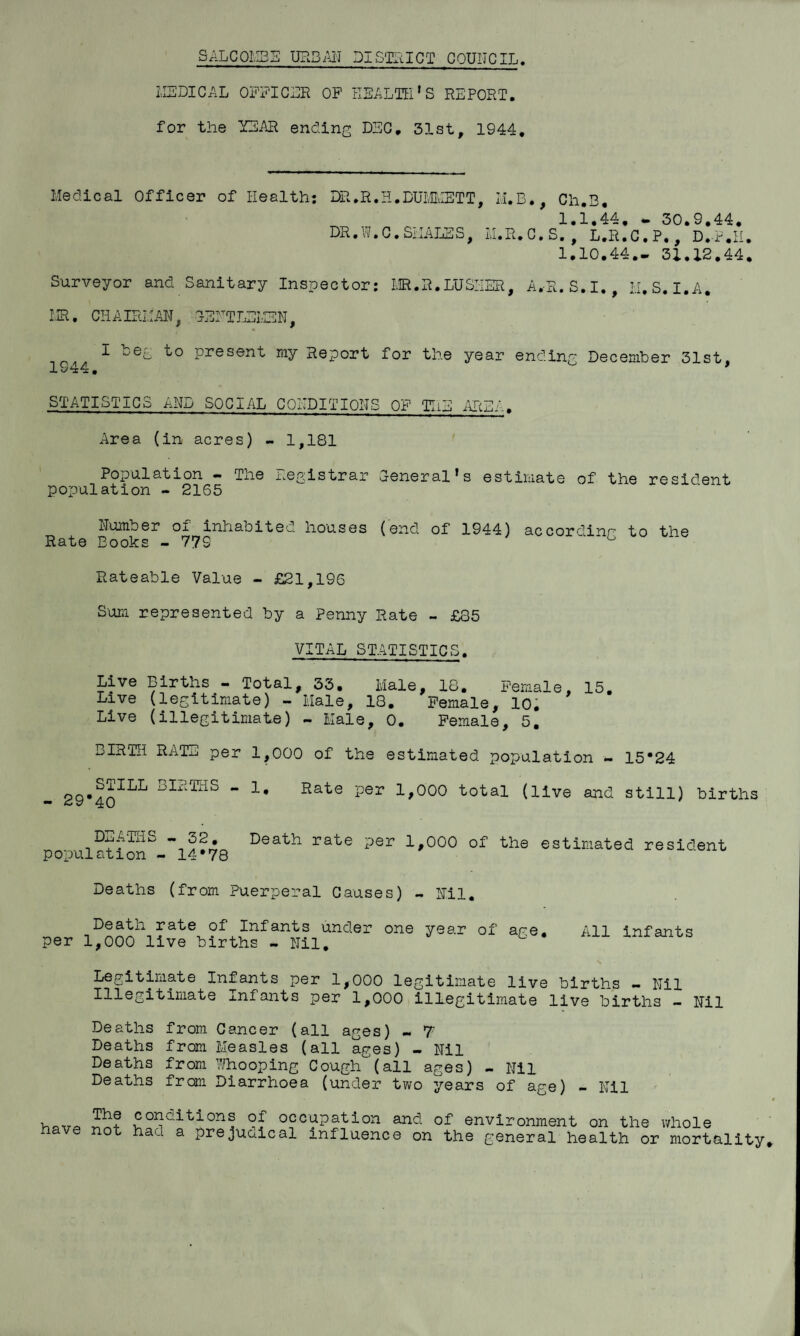 SALCOI'SS UR3;\1-J DISaL^ICT COUNCIL. IISDICAL OPAIGDR OF HEALTH’S REPORT, for the YEAR ending DEG, 31st, 1944, Medical Officer of Health: DR.R.H.DUIvEIETT, M.B., Ch.3, 1.1.44, ^ 30.9.44, DR,W,G, SixALES, LI.R.G.S, ^ L.R.C.P., D.F.H. 1.10.44. - 31,X2,44, Surveyor and Sanitary Inspector: IvK.R.LUSHER, A.R.S.I., ii. S. I.A. MR. GHAIRMiHT, lEHTLEMEN, I beg to present my Report for the year ending December 31st, 1944. * STATISTIGS AND SOGIAL GOHDITIONS OF TIiE ALiBL. xlrea (in acres) - 1,181 Population — The iwegistrar General’s estiiiiate of the resident population - 2165 Humber of inhabited houses (end of 1944) according to the Rate Books - 779 ^ Rateable Value - £21,196 Sum represented by a Penny Rate - £85 VITAL STATISTIGS. Live Births - Total, 33. Male, 18. Female, 15. Live (legitimate) - Male, 18. Female, lo; Live (illegitimate) - Male, 0. Female, 5, BIRTH RATS per 1,000 of the estimated population - 15*24 births - 1, Rate per 1,000 total (live and still) births DEA-IHS - 32, population - 14*78 Death rate per 1,000 of the estimated resident Deaths (from Puerperal Causes) - Hll. Death rate of Infants under one year of age. per 1,000 live births - Nil, All infants Legitimate Infants per 1,000 legitimate live births - Nil Illegitimate xnfants per 1,000 illegitimate live births — Hll Deaths from Cancer (all ages) - 7 Deaths from Measles (all ages) - Hil Deaths from ?Jhooping Cough(all ages) - Hil Deaths from Diarrhoea (under tv/o years of age) - Hll The have not conditions of occupation and of environment on the whole had a prejudical influence on the general health or mortality