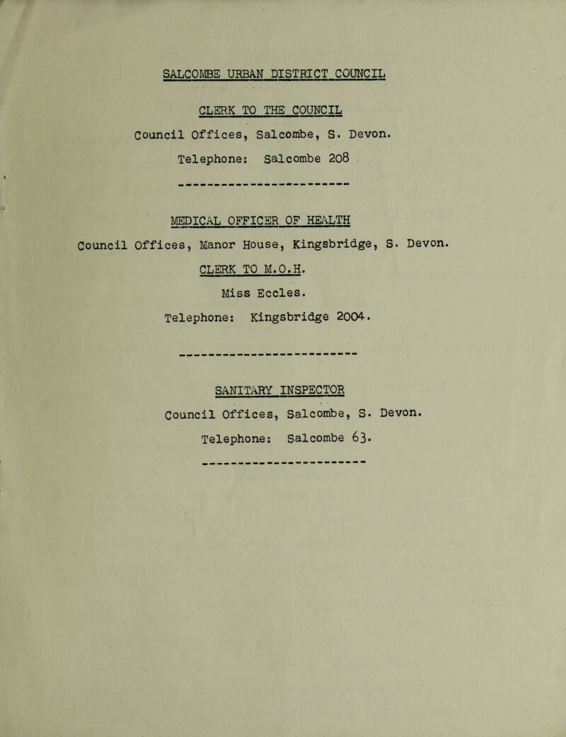 CLERK TO THE COUNCIL Council Offices, Salcombe, S. Devon. Telephone: salcombe 208 MEDICAL OFFICER OF HEALTH Council Offices, Manor House, Kingsbridge, S. Devon. CLERK TO M.O.H. Miss Eccles. Telephone: Kingsbridge 2004. SANITARY INSPECTOR Council Offices, Salcombe, S. Devon. Telephone: Salcombe 63*
