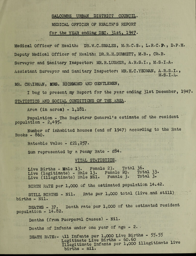 SALCOMBE URBAN DISTRICT COUNCIL. .j. MEDICAL OFFICER OF HEALTH'S REPORT for ,the YEAR ending DEC. 31st, 194-7» Medical Officer of Health: DR.W.C.SMALES, M.R.C.S., L.R.C.p. , D.P.H. Deputy Medical Officer of Health;. DR.R.H.DUMMETT, M.B., Ch.B. Surveyor and Sanitary Inspectors MR.R.LUSHER, A.R.S.I., M.S.I.A. Assistant Surveyor and Sanitary Inspector: MR.H.C.YEOMAN, A-R.S.I.» ... .. — M.S.I.A. MR. CHAIRMAN, MRS. RICHMOND AND GENTLEMEN, I beg to present my Report for the year ending 31st December, 194-7* STATISTICS AND SOCIAL CONDITIONS OF THE AREA. rrr—~t Area (in acrea) - l,l8l. Population - The Registrar General's estimate of the resident population - 2,495- Number of inhabited houses (end of 1947) according to the Rate Books - 860. Rateable Value - £21,257* Sum represented by a Penny Rate - £84. VITAL STATISTICS.  . • ~ Live Births — Male 13* Female 23* Total 36. Live (legitimate) - Male 13* Female 20. Total 33* Live (illegitimate) Male Nil. Female 3* Total 3» BIRTH RATE per 1,000 of the estimated population 14.42. STILL BIRTHS - Nil. Rate per 1,000 total (live and still) births - Nil. DEATHS -37* Death rate per 1,000 of the estimated resident population - 14.82. Deaths (from Puerperal Causes) - Nil. Deaths of Infants under one year of age - 2. • DEATH RATE: .1 Infants per 1,000 Live Births - 55*55 jgitimate Live Births - 60.60 .legitimate Infants per 1,000 illegitimate live jirths - nil.