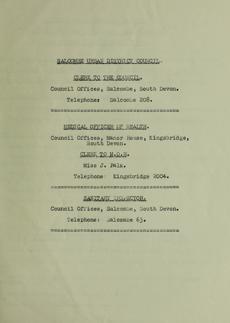 CLERK TO THE COUNCIL. Council Offices 9 Salcombe* South Devon. Telephone: Saleornbe 208. MEDICAL OFFICER OF HEALTH. Council Offices 3 Manor House5 Kingsbridge South Devon. CLERK TO M.O.H. Miss J. JPalk. Telephones Kingsbridge 2004. SAWITARf IHS-rECTOR. Council Officess Salcombe5 South Devon. Telephones Jalcombe 63•