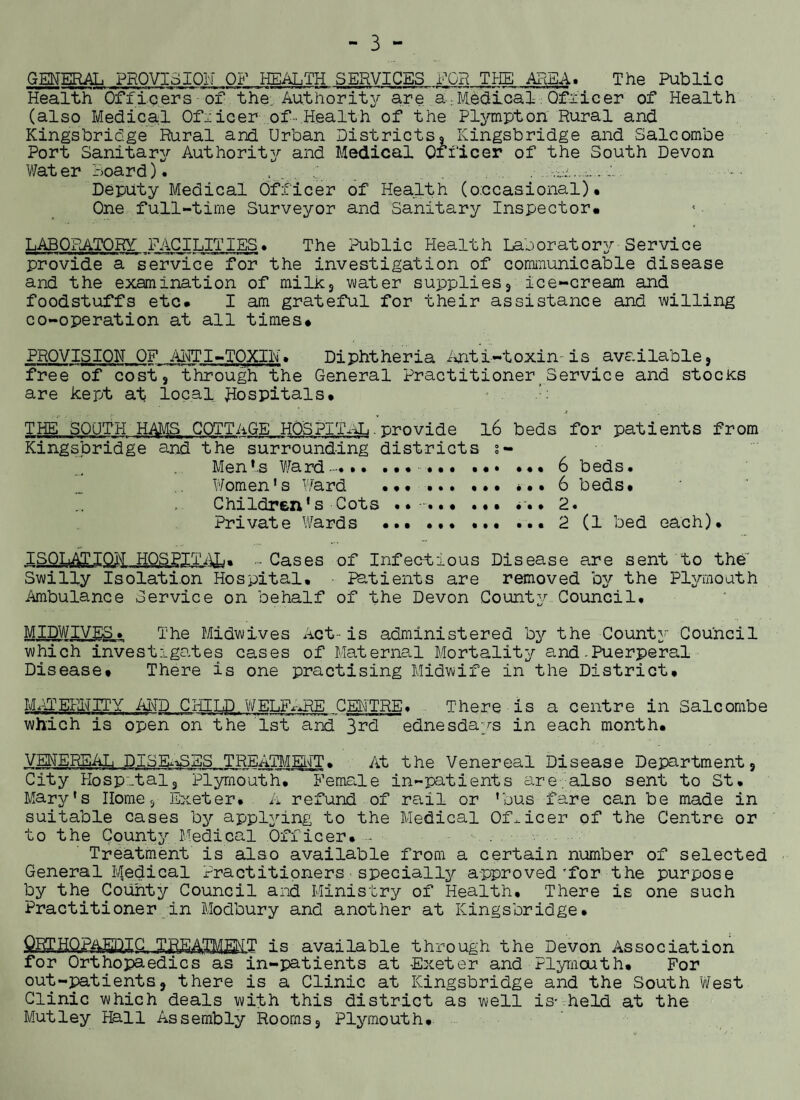 GENERAL PROVISION OF HEALTH SERVICES FOR THE AREA. The Public Health Officers of the; Authority are a.Medical Officer of Health (also Medical Officer of- Health of the Plympton Rural and Kingsbridge Rural and Urban Districts, Kingsbridge and Salcombe Port Sanitary Authority and Medical Officer of the South Devon Water Hoard). '.,1 ...r.,-..;. Deputy Medical Officer of Health (occasional)* One full-time Surveyor and Sanitary Inspector* LABORATORY' FACILITIES♦ The Public Health Laooratory Service provide a service for the investigation of communicable disease and the examination of milk, water supplies, ice-cream and foodstuffs etc* I am grateful for their assistance and willing co-operation at all times* PROVISION OF ANTI-TOXIN. Diphtheria Anti-toxin-is available, free of cost, through the General Practitioner Service and stocks are kept at local Hospitals* - :: THE SOUTH HAMS COTTAGE HOSPITAL . 'provide l6 beds for patients from Kingsbridge and the surrounding districts s- Men*.s Ward~*.. *••••• .*» 6 beds. Women's Ward . *• ••• ••• ••• 6 beds* Children’s Cots ••-•*.• . *. • 2. Private Wards ••• ... 2 (1 bed each)* ISOLATION HOSPITAL* - Cases of Infectious Disease are sent to the' Swilly Isolation Hospital. ■ Patients are removed by the Plymouth Ambulance Service on behalf of the Devon County Council* MIDWIVESThe Midwives Act- is administered by the County Council which investigates cases of Maternal Mortality and-Puerperal Disease* There is one practising Midwife in the District. MPdERNITY AND CHILD WELFARE CENTRE* There is a centre in Salcombe which is open on the 1st and 3rd ednesdays in each month. VENEREAL DISEASES TREATMENT* At the Venereal Disease Department, City Hospital, Plymouth. Remade in-patients are also sent to St* Mary's Home, Exeter* A refund of rail or 'bus fare can be made in suitable cases by applying to the Medical Officer of the Centre or to the County Medical Officer. Treatment is also available from a certain number of selected General Medical Practitioners specially approved’for the purpose by the County Council and Ministry of Health. There is one such Practitioner in Modbury and another at Kingsbridge. is available through the Devon Association for Orthopaedics as in-patients at Exeter and Plymouth* For out-patients, there is a Clinic at Kingsbridge and the South West Clinic which deals with this district as well is- held at the Mutley Hall Assembly Rooms, Plymouth*