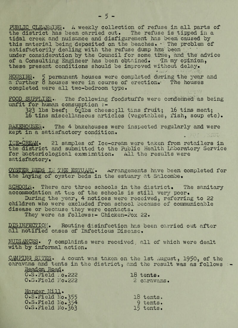PUBLIC CLEANSING. A weekly colle-ction of refuse in all parts of the district has been carried out. The refuse is tipped in a tidal creek and nuisance and disfigurement has been caused by this material being deposited on the beaches. * The problem of satisfactorily dealing with the refuse dump has been ' under consideration by the Council for some time, and t'he advice of a Consulting Engineer has been obtained. In my opinion, these present conditions should be improved without delay. # . . •• _ 'J, . HOUSING. 5 permanent houses were completed during the year and a further 8 houses were in course of erection.' The houses completed were all two-bedroom type. FOOD SUPPLIES.- The following foodstuffs were condemned as being unfit for human consumption s- 323 lbs beef, 6£lbs cheese511 tins fruit; 16 tins meat5 l6 tins miscellaneous articles (vegetables, fish, soup etc). BAKEHOUSES. The 4 bakehouses were inspected regularly and were kept in a satisfactory condition. S'- ICE-CREAM. 21 samples of Ice-cream were taken from retailers in the district and submitted to the Public Health Laboratory Service for bacteriological exanination. All the results were satisfactory. OYSTER BEDS IN' THE ESTUARY. arrangements have been completed for the laying of oyster beds in the estuary at Salcombe. SCHOOLS. There are three schools in the district. The sanitary accommodation at tv.:o of the schools is still very poor. During the year, 4 notices were received, referring to 22 children who were excluded from school because of communicable disease or because they were contacts. They were as followss- Chicken-Pox 22. PISINFECTION. Routine disinfection has been carried out after all notified cases of Infectious Disease. NUISANCES. 7 complaints were received, all of which were dealt with by informal action. CAMPING SITES. A count was taken on the 1st .august, 1950, of the caravans and tents in the district, and the result was as follows 18 tents. 2 caravans O.S.Field No.222 O.S.Field No.222 Hanger Mill• O.S.Field No.355 O.S.Field No.354 O.S.Field No.363 18 tents. 9 tents. 15 tents.
