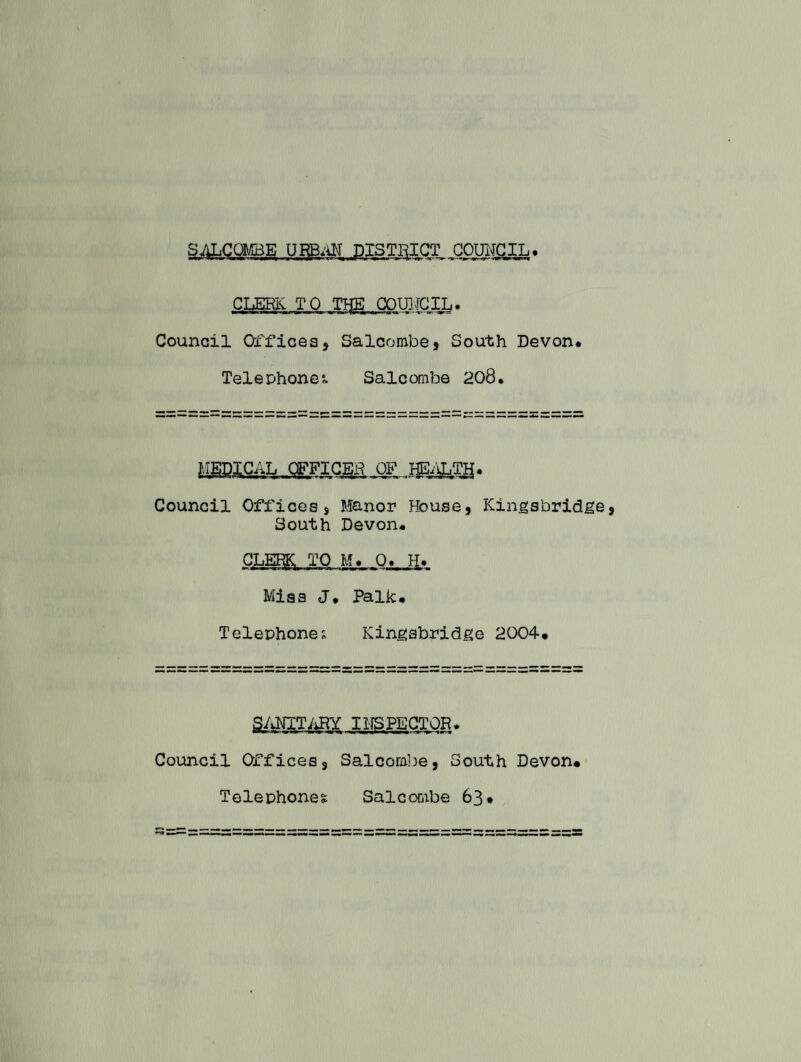 CLERK. TO TIjE COUNCIL. Council Officess Salcombe, South Devon* Telephones Salcombe 208. MEDICAL OFFICER OF IffiALTff* Council Officess Manor House, Kingsbridge South Devon* CLERK, TO M* 0. H* Miss J* Palk* Telephone; Kingabridge 2004* INSPECTOR. Council Offices, Salcombe, S Telephones Salcombe outh Devon* 63.