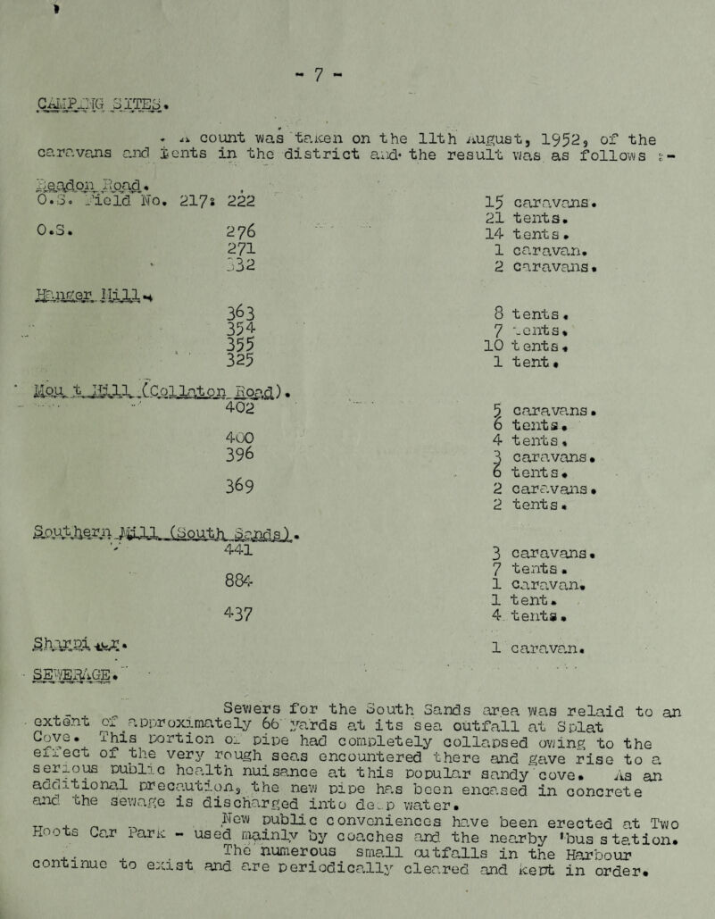 GiiMP.Lj.Tfa pITES. * <i. count was taicen on the 11th nugust, 19523 of the caravans and tents in the district and* the result was. as follows t .Beacon Iioad. 0.3. fie Yd No. 217 s 222 15 caravans• 0.3. 2 76 21 tents. 14 t ent s• 271 1 caravan. :>32 2 caravans. 363 8 tents. 354 7 vents. 355 10 t enta « 325 1 tent« Mou t Hill {’ColLgton Hoad,) • 402 5 caravans• 6 tents. 400 396 369 4 tents * caravans, t ent s. 2 caravans• 2 tents« Southern 14111 (South Sandal. 441 3 caravans. 884 7 tents. 1 caravan. l tent. 437 4 tents• Shar Pi -ijxr. •.-*—«»• <x*r -It IrWUl 1 caravan. SE'-VEH/j-GE i an Sewers for the South Sands area was relaid to extent of ^approximately 6b yards at its sea outfall at Splat xhis portion oi pipe had completely collapsed owing to the eij.ect of the very rough seas encountered there and gave rise to a serious public health nuisance at this popular sandy cove. As an additional precautions the new pipe has been encased in concrete a2ic the sewage is discharged into de^.p water. „ . _ „ ,Ng^ Public conveniences have been erected at Two Hoots bar taric - used mainly by coaches and. the nearby ‘bus station. ... ^ . ThG numerous small outfalls in the Harbour continue to exist and are periodically cleared and kept in order.