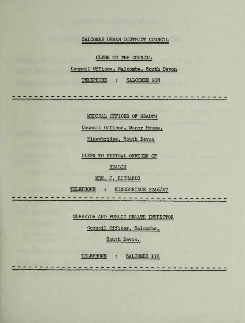 CLERK TO THE COUNCIL Council Offices, Salcombe. South Devon TELEPHONE : SALCOMBE 208 MEDICAL OFFICER OP HEAI/TH Council Offices, Manor House, Kingsbridge, South Devon CLERK TO MEDICAL OFFICER OF HEALTH MRS* J, RICHARDS TELEPHONE : KINGSBRIDGE 2246/47 SURVEYOR AND PUBLIC HEALTH INSPECTOR Council Offices, Salcombe, South Devon. TELEPHONE SALCOMBE 176