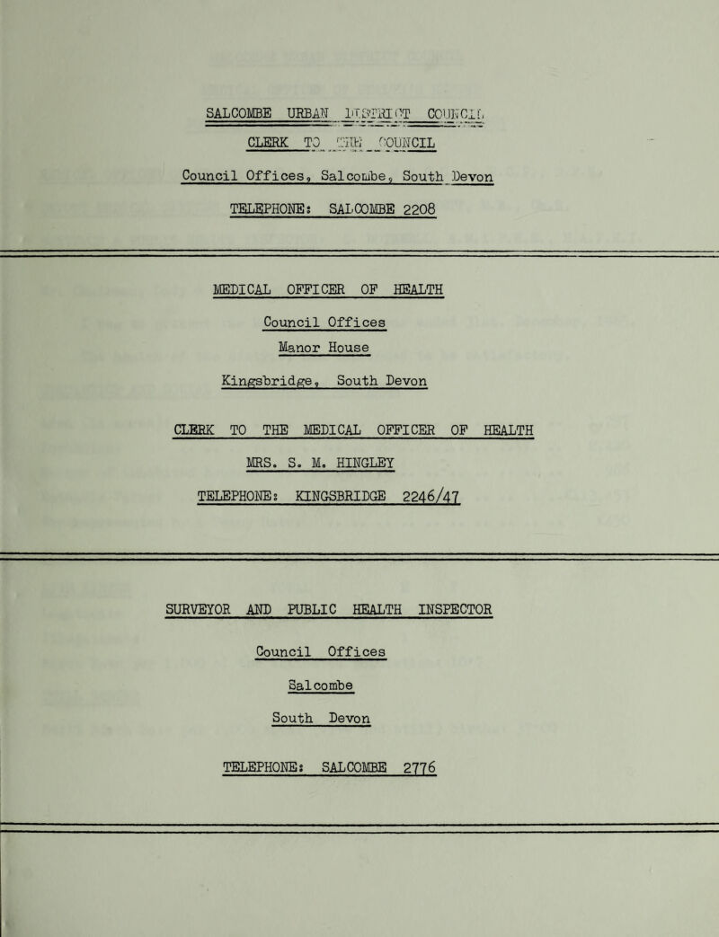 SALCOMBE URBAN JjT.STRI<]T_COUNCIL CLERK TO ^JTRE COUNCIL Council Offices, Sal combe9 South .Levon TELEPHONES SAX'COMBE 2208 MEDICAL OFFICER OF HEALTH Council Offices Manor House Kingsbridge? South Devon CLERK TO THE MEDICAL OFFICER OF HEALTH MRS. S. M. HINGLEY TELEPHONE; KINGSBRIDGE 2246/47 SURVEYOR AND PUBLIC HEALTH INSPECTOR Council Offices Salcombe South Devon TELEPHONE; SALCOMBE 2776