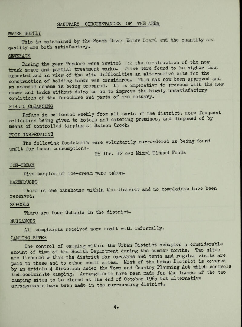 SANITARY CIRCUMSTANCES OF THE AREA WATER SUPPLY This is maintained by the South Devon Water Boaru and the quantity and quality are both satisfactory. SEWERAGE During the year Tenders were invited che construction of the new trunk sewer and partial treatment works. loose '/ere found to he higher than expected and in view of the site difficulties an alternative site for the construction of holding tanks was considered. This has now been approved and an amended scheme is being prepared. It is imperative to proceed with the new sewer and tanks without delay so as to improve the highly unsatisfactory conditions of the foreshore and parts of the estuary. PUBLIC CLEANSING Refuse is collected weekly from all parts of the district, more frequent collection being given to hotels and catering premises, and disposed of by means of controlled tipping at Batson Creek. FOOD INSPECTIONS The following foodstuffs were voluntarily surrendered as being found unfit for human consumptions- 25 lbs. 12 ozc Mixed Tinned Foods ICE-CREAM Five samples of ice-cream were taken. BAKEHOUSES There is one bakehouse within the district and no complaints have been received. SCHOOLS There are four Schools in the district. NUISANCES All complaints received were dealt with informally. CAMPING SITES The control of camping within the Urban District occupies a considerable amount of time of the Health Department during the summer months. Two sites are licenced within the district for caravans and tents and regular visits are paid to these and to other small sites. Most of the Urban District is covered by an Article 4 Direction under the Town and Country Planning Act which controls indiscriminate camping. Arrangements have been made for the larger of the two camping sites to be closed at the end of October 19^5 but alternative arrangements have been made in the surrounding district. 4.
