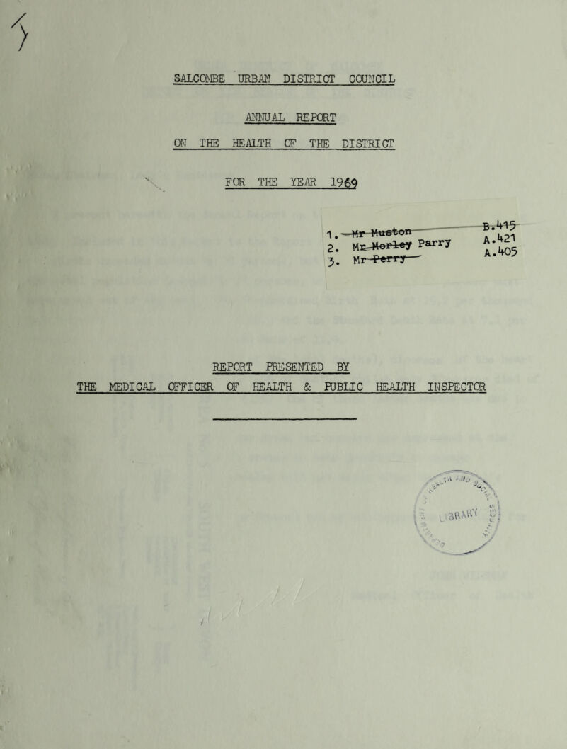 SALCOMBE URBAN DISTRICT COUNCIL ANNUAL REPORT OF THE HEALTH OF TKE DISTRICT FOR THE YEAR 19 6Q 1. —Hr-Huston- 2. Parry B.415 A. 421 A.405 REPORT PRESENTED BY THE MEDICAL OFFICER OF HEALTH & PUBLIC HEALTH INSPECTOR