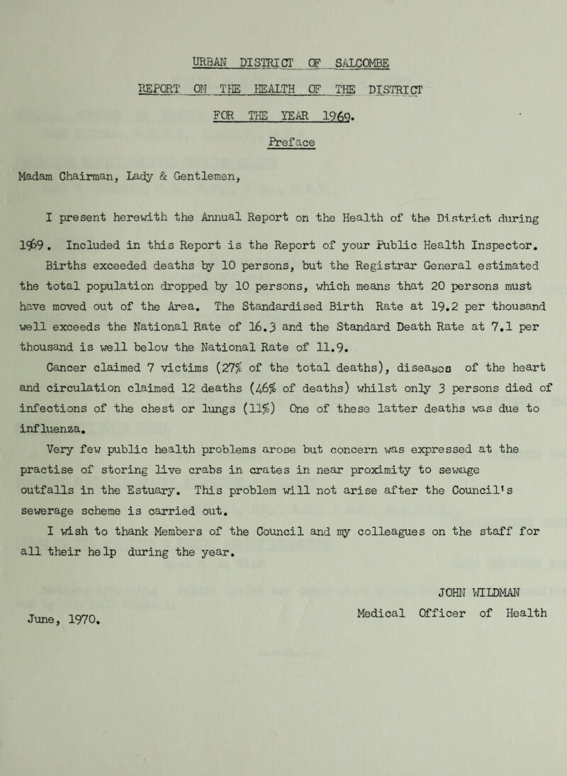 URBAN DISTRICT CF SALCCMEE REPORT ON THE HEALTH CF THE DISTRICT FOR THE YEAR I960. Preface Madam Chairman, Lady & Gentlemen, I present herewith the Annual Report on the Health of the District during l9>9 . Included in this Report is the Report of your Public Health Inspector. Births exceeded deaths by 10 persons, but the Registrar General estimated the total population dropped by 10 persons, which means that 20 persons must have moved out of the Area. The Standardised Birth Rate at 19.2 per thousand well exceeds the National Rate of 16.3 and the Standard Death Rate at 7.1 per thousand is well below the National Rate of 11.9. Cancer claimed 7 victims (27^ of the total deaths), diseases of the heart and circulation claimed 12 deaths (/&% of deaths) whilst only 3 persons died of infections of the chest or lungs (11%) One of these latter deaths -was due to influenza. Very few public health problems arose but concern was expressed at the practise of storing live crabs in crates in near proximity to sewage outfalls in the Estuary. This problem will not arise after the Council’s sewerage scheme is carried out. I wish to thank Members of the Council and my colleagues on the staff for all their help during the year. JOHN WILDMAN June, 1970 Medical Officer of Health