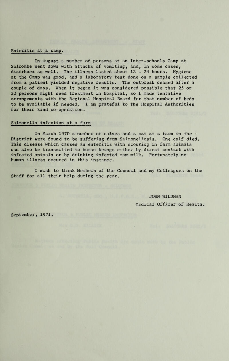 Enteritis at a camp. In August a number of persons at an Inter-schools Camp at Salcombe went down with attacks of vomiting, and, in some cases, diarrhoea as well. The illness lasted about 12 - 24 hours. Hygiene at the Camp was good, and a laboratory test done on a sample collected from a patient yielded negative results. The outbreak ceased after a couple of days. When it began it was considered possible that 25 or 30 persons might need treatment in hospital, so I made tentative arrangements with the Regional Hospital Board for that number of beds to be available if needed. I am grateful to the Hospital Authorities for their kind co-operation. Salmonella infection at a farm In March 1970 a number of calves and a cat at a farm in the District were found to be suffering from Salmonellosis. One calf died. This disease which causes an enteritis with scouring in farm animals can also be transmitted to human beings either by direct contact with infected animals or by drinking infected raw milk. Fortunately no human illness occured in this instance. I wish to thank Members of the Council and my Colleagues on the Staff for all their help during the year. JOHN WILDMAN Medical Officer of Health. September, 1971.