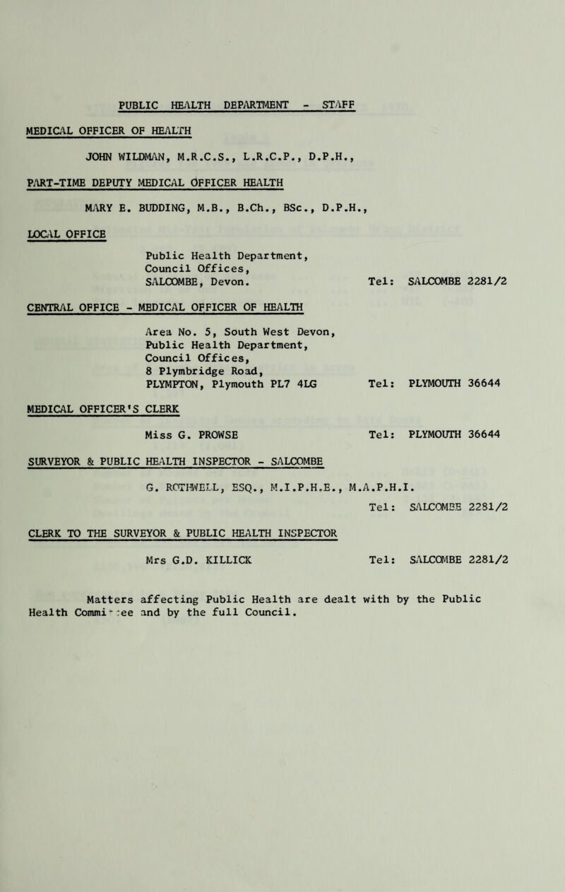 PUBLIC HEALTH DEPARTMENT STAFF MEDICAL OFFICER OF HEALTH JOHN WILDMAN, M.R.C.S., L.R.C.P., D.P.H., PART-TIME DEPUTY MEDICAL OFFICER HEALTH MARY E. BUDDING, M.B., B.Ch., BSc., D.P.H., LOCAL OFFICE Public Health Department, Council Offices, SALOOMBE, Devon. Tel: CENTRAL OFFICE - MEDICAL OFFICER OF HEALTH Area No. 5, South West Devon, Public Health Department, Council Offices, 8 Plymbridge Road, PLYMPTON, Plymouth PL7 4LG Tel: MEDICAL OFFICER’S CLERK Miss G. PROWSE Tel: SURVEYOR & PUBLIC HEALTH INSPECTOR - SALOOMBE G. ROTHWELL, ESQ., M.I.P.H.E., M.A.P.H Tel: CLERK TO THE SURVEYOR & PUBLIC HEALTH INSPECTOR Mrs G.D. ICILLICK Tel: Matters affecting Public Health are dealt with Health Commit:ee and by the full Council. SALCOMBE 2281/2 PLYMOUTH 36644 PLYMOUTH 36644 I. SALCOMBE 2281/2 SALCOMBE 2281/2 y the Public