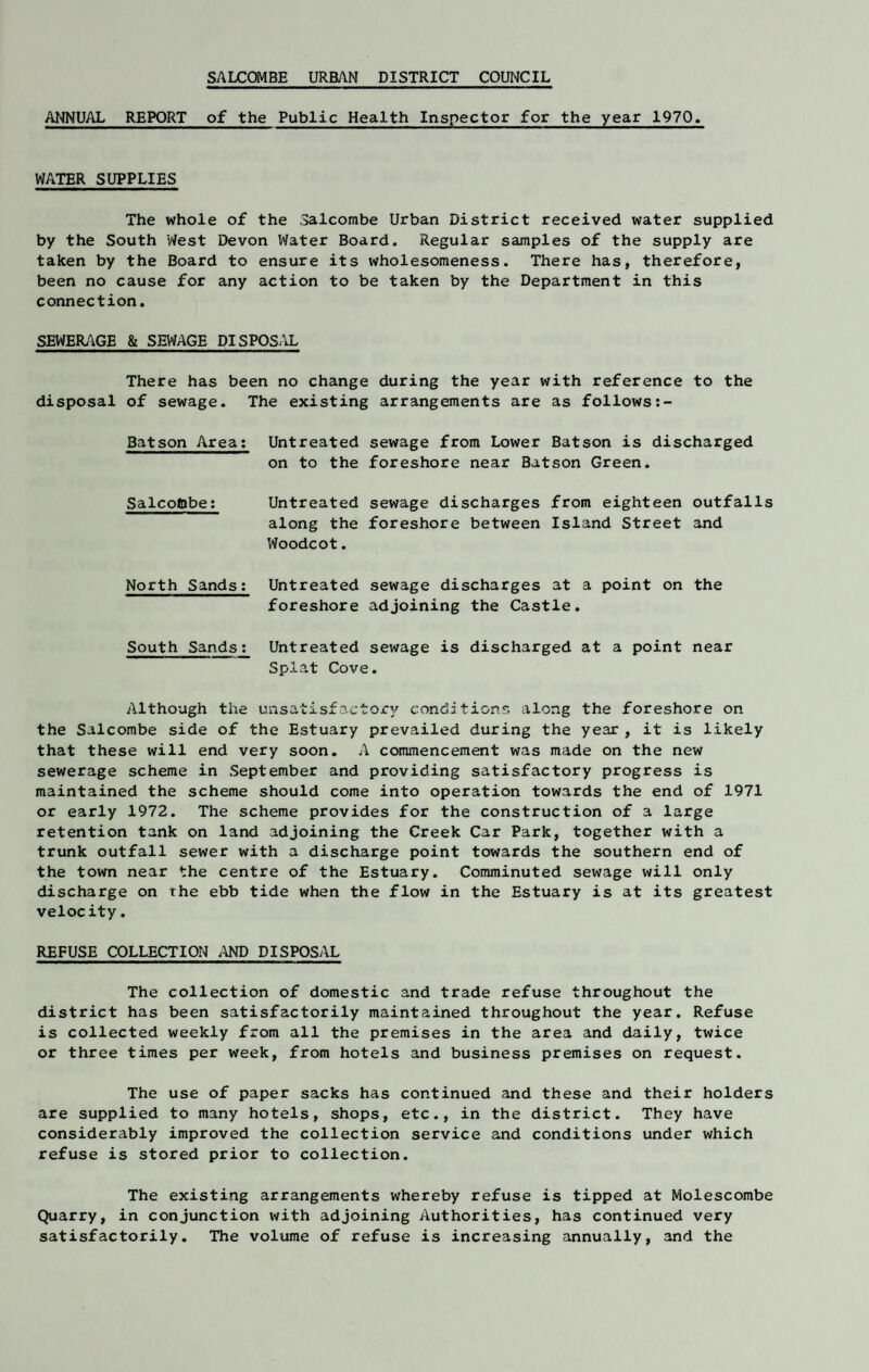 SALCOMBE URBAN DISTRICT COUNCIL ANNUAL REPORT of the Public Health Inspector for the year 1970. WATER SUPPLIES The whole of the Salcombe Urban District received water supplied by the South West Devon Water Board. Regular samples of the supply are taken by the Board to ensure its wholesomeness. There has, therefore, been no cause for any action to be taken by the Department in this connection. SEWERAGE & SEWAGE DISPOSAL There has been no change during the year with reference to the disposal of sewage. The existing arrangements are as follows Batson Area: Untreated sewage from Lower Batson is discharged on to the foreshore near Batson Green. Salcoftbe: Untreated sewage discharges from eighteen outfalls along the foreshore between Island Street and Woodcot. North Sands: Untreated sewage discharges at a point on the foreshore adjoining the Castle. South Sands: Untreated sewage is discharged at a point near Splat Cove. Although the unsatisfactory conditions along the foreshore on the Salcombe side of the Estuary prevailed during the year , it is likely that these will end very soon. A commencement was made on the new sewerage scheme in September and providing satisfactory progress is maintained the scheme should come into operation towards the end of 1971 or early 1972. The scheme provides for the construction of a large retention tank on land adjoining the Creek Car Park, together with a trunk outfall sewer with a discharge point towards the southern end of the town near the centre of the Estuary. Comminuted sewage will only discharge on the ebb tide when the flow in the Estuary is at its greatest velocity. REFUSE COLLECTION AND DISPOSAL The collection of domestic and trade refuse throughout the district has been satisfactorily maintained throughout the year. Refuse is collected weekly from all the premises in the area and daily, twice or three times per week, from hotels and business premises on request. The use of paper sacks has continued and these and their holders are supplied to many hotels, shops, etc., in the district. They have considerably improved the collection service and conditions under which refuse is stored prior to collection. The existing arrangements whereby refuse is tipped at Molescombe Quarry, in conjunction with adjoining Authorities, has continued very satisfactorily. The volume of refuse is increasing annually, and the