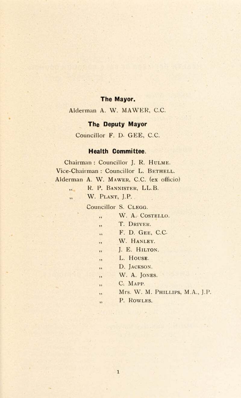 The Mayor. Alderman A. W. MAWER, C.C. The Deputy Mayor Councillor F. D- GEE, C.C. Health Committee. Chairman : Councillor J. R. Hulme. Vice-Chairman : Councillor L. Bethell. Alderman A. W. Mawer, C.C. (ex officio) ,, R. P. Bannister, LL.B. ,, W. Plant, J.P. Councillor S. Clegg. „ W. A. Costello. „ T. Driver. „ F. D. Gee, C.C- ,, W. Hanley. „ J. E. Hilton. ,, L. House. ,, D. Jackson. ,, W. A. Jones. ,, C. Mapp. ,, Mrs. W. M. Phillips, M.A., J.P. „ P. Rowles.
