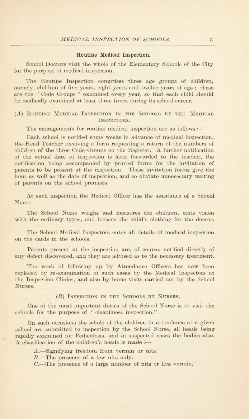 Routine Medical Inspection. School Doctors visit the whole of the Elementary Schools of the City for the purpose of medical inspection. The Routine Inspection comprises three age groups of children, namely, children of five years, eight years and twelve years of age ; these are the “ Code Groups ” examined every year, so that each child should be medically examined at least three times during its school career. {A) Routine Medical Inspection in the Schools by the Medical Inspectors. The arrangements for routine medical inspection are as follows :— Each school is notified some weeks in advance of medical inspection, the Head Teacher receiving a form requesting a return of the numbers of children of the three Code Groups on the Register. A further notification of the actual date of inspection is later forwarded to the teacher, the notification being accompanied by printed forms for the invitation of parents to be present at the inspection. These invitation forms give the hour as well as the date of inspection, and so obviate unnecessary waiting of parents on the school premises. At each inspection the Medical Officer has the assistance of a School Nurse. The School Nurse weighs and measures the children, tests vision with the ordinary types, and loosens the child’s clothing for the doctor. The School Medical Inspectors enter all details of medical inspection on the cards in the schools. Parents present at the inspection are, of course, notified directly of any defect discovered, and they are advised as to the necessary treatment. The work of following up by Attendance Officers has now been replaced by re-examination of such cases by the Medical Inspectors at the Inspection Clinics, and also by home visits carried out by the School Nurses. {B) Inspection in the Schools by Nurses. One of the most important duties of the School Nurse is to visit the schools for the purpose of “ cleanliness inspection.” On such occasions the whole of the children in attendance at a given school are submitted to inspection by the School Nurse, all heads being rapidly examined for Pediculosis, and in suspected cases the bodies also. A classification of the children’s heads is made :—- A. —Signifying freedom from vermin or nits. B. —The presence of a few nits only. C. —The presence of a large number of nits or live vermin.