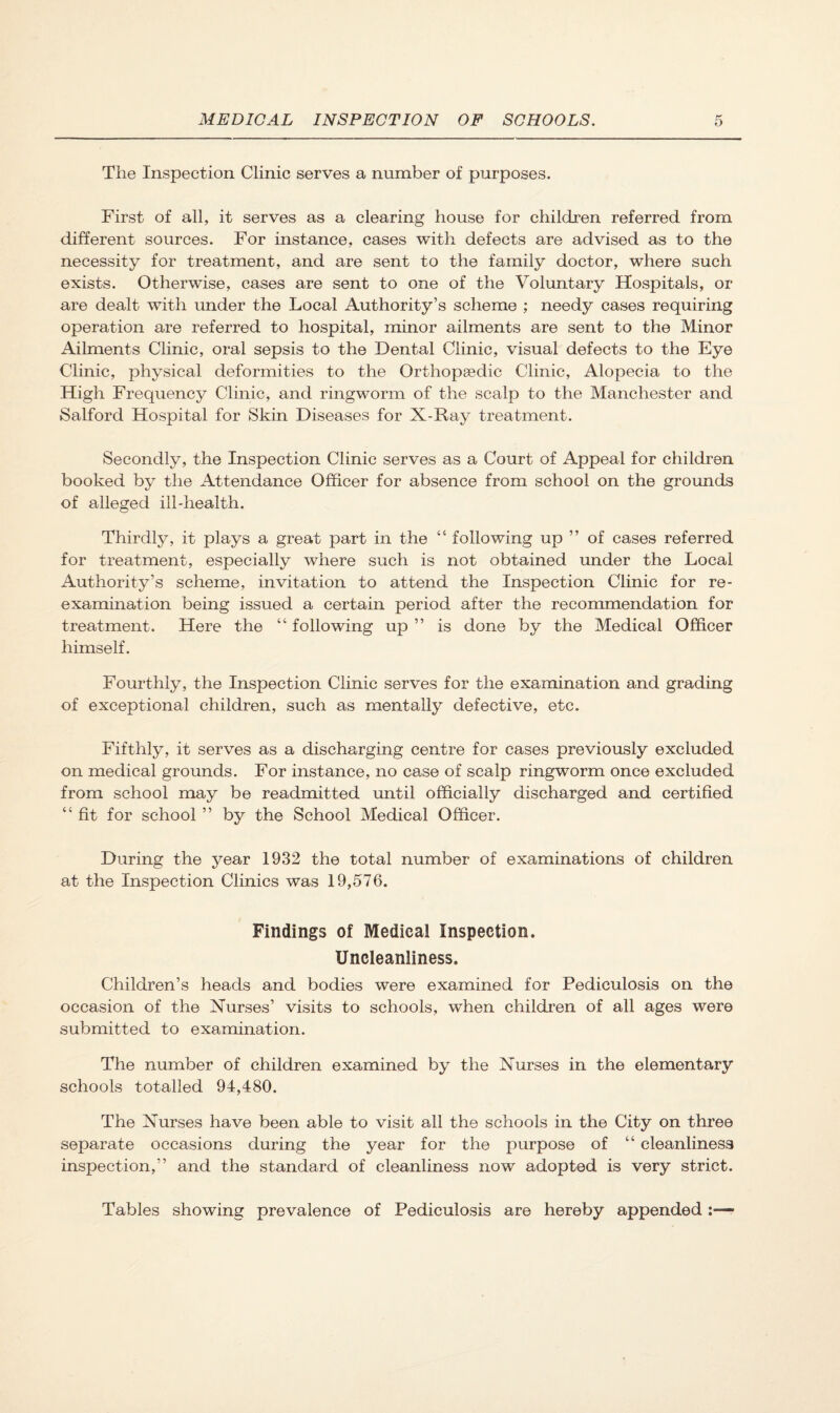 The Inspection Clinic serves a number of purposes. First of all, it serves as a clearing house for children referred from different sources. For instance, cases with defects are advised as to the necessity for treatment, and are sent to the family doctor, where such exists. Otherwise, cases are sent to one of the Voluntary Hospitals, or are dealt with under the Local Authority’s scheme ; needy cases requiring operation are referred to hospital, minor ailments are sent to the Minor Ailments Clinic, oral sepsis to the Dental Clinic, visual defects to the Eye Clinic, physical deformities to the Orthopsedic Clinic, Alopecia to the High Frequency Clinic, and ringworm of the scalp to the Manchester and Salford Hospital for Skin Diseases for X-Ray treatment. Secondly, the Inspection Clinic serves as a Court of Appeal for children booked by the Attendance Officer for absence from school on the grounds of alleged ill-health. Thirdly, it plays a great part in the ‘‘ following up ” of cases referred for treatment, especially where such is not obtained imder the Local Authority’s scheme, invitation to attend the Inspection Clinic for re¬ examination being issued a certain period after the recommendation for treatment. Here the “ following up ” is done by the Medical Officer himself. Fourthly, the Inspection Clinic serves for the examination and grading of exceptional children, such as mentally defective, etc. Fifthly, it serves as a discharging centre for cases previously excluded on medical grounds. For instance, no case of scalp ringworm once excluded from school may be readmitted until officially discharged and certified “ fit for school ” by the School Medical Officer. During the year 1932 the total number of examinations of children at the Inspection Clinics was 19,576. Findings of Medical Inspection. Uncleanliness. Children’s heads and bodies were examined for Pediculosis on the occasion of the Nurses’ visits to schools, when children of all ages were submitted to examination. The number of children examined by the Nurses in the elementary schools totalled 94,480. The Nurses have been able to visit all the schools in the City on three separate occasions during the year for the purpose of “ cleanliness inspection,” and the standard of cleanliness now adopted is very strict. Tables showing prevalence of Pediculosis are hereby appended :—r