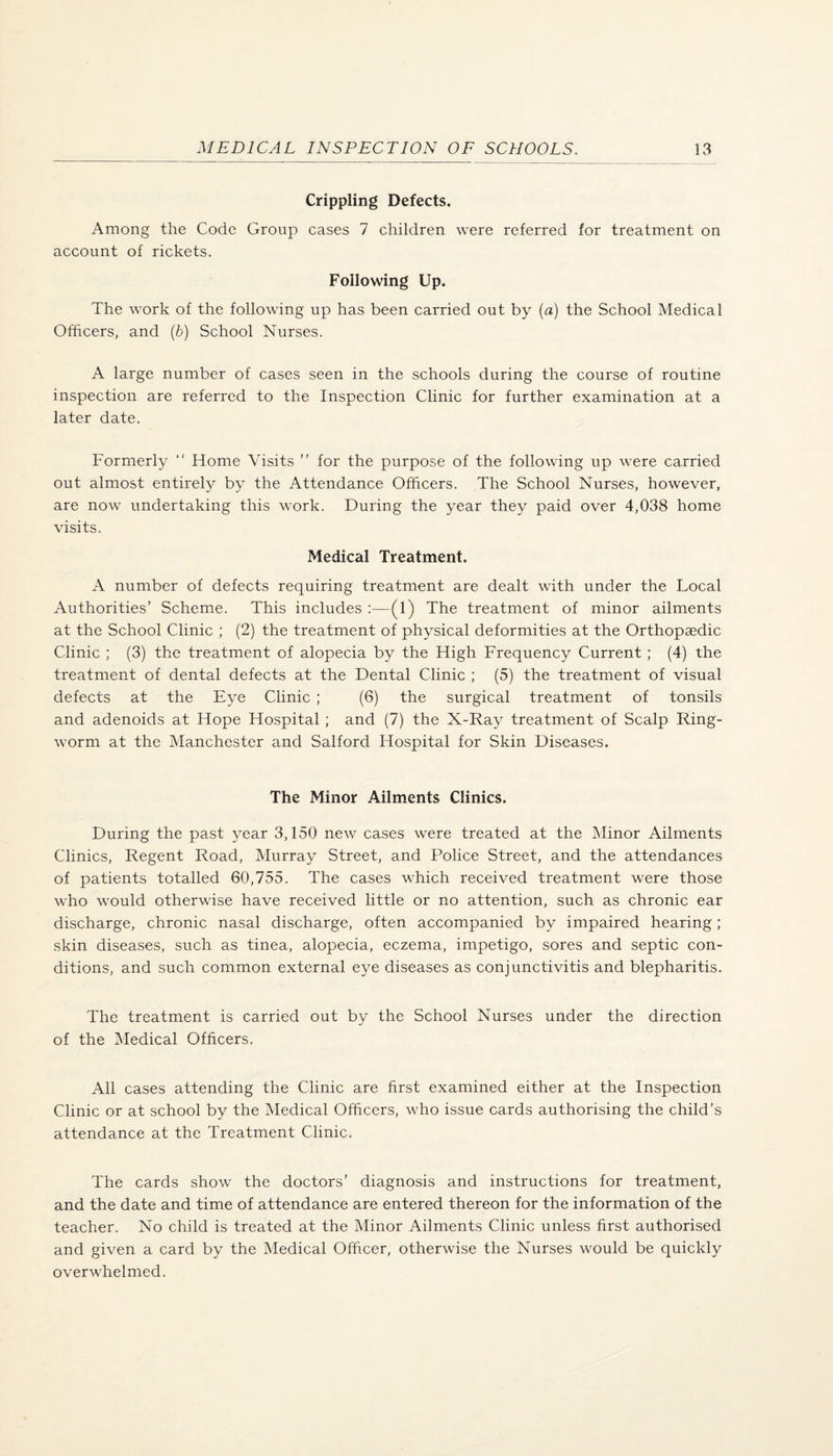 Crippling Defects. Among the Code Group cases 7 children were referred for treatment on account of rickets. Foilowing Up. The work of the following up has been carried out by (a) the School Medical Officers, and (6) School Nurses. A large number of cases seen in the schools during the course of routine inspection are referred to the Inspection Clinic for further examination at a later date. Formerly “ Home Visits ” for the purpose of the following up were carried out almost entirely by the Attendance Officers. The School Nurses, however, are now undertaking this work. During the year they paid over 4,038 home visits. Medical Treatment. A number of defects requiring treatment are dealt with under the Local Authorities’ Scheme. This includes :—(1) The treatment of minor ailments at the School Clinic ; (2) the treatment of physical deformities at the Orthopaedic Clinic ; (3) the treatment of alopecia by the High Frequency Current ; (4) the treatment of dental defects at the Dental Clinic ; (5) the treatment of visual defects at the Eye Clinic ; (6) the surgical treatment of tonsils and adenoids at Hope Hospital ; and (7) the X-Ray treatment of Scalp Ring¬ worm at the Manchester and Salford Hospital for Skin Diseases. The Minor Ailments Clinics. During the past year 3,150 new cases were treated at the Minor Ailments Clinics, Regent Road, Murray Street, and Police Street, and the attendances of patients totalled 60,755. The cases which received treatment were those who would otherwise have received little or no attention, such as chronic ear discharge, chronic nasal discharge, often accompanied by impaired hearing; skin diseases, such as tinea, alopecia, eczema, impetigo, sores and septic con¬ ditions, and such common external eye diseases as conjunctivitis and blepharitis. The treatment is carried out by the School Nurses under the direction of the Medical Officers. All cases attending the Clinic are first examined either at the Inspection Clinic or at school by the Medical Officers, who issue cards authorising the child’s attendance at the Treatment Clinic. The cards show the doctors’ diagnosis and instructions for treatment, and the date and time of attendance are entered thereon for the information of the teacher. No child is treated at the Minor Ailments Clinic unless first authorised and given a card by the Medical Officer, otherwise the Nurses would be quickly overwhelmed.