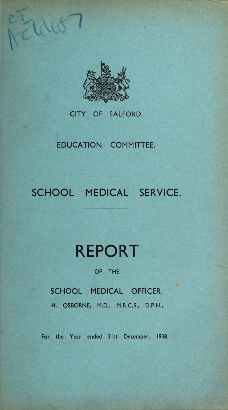 ; .V4».A^ CITY OF SALFORD. EDUCATION COMMITTEE. SCHOOL MEDICAL SERVICE. REPORT OF THE SCHOOL MEDICAL OFFICER, H. OSBORNE. M.D., M.R.C.S., D.P.H..