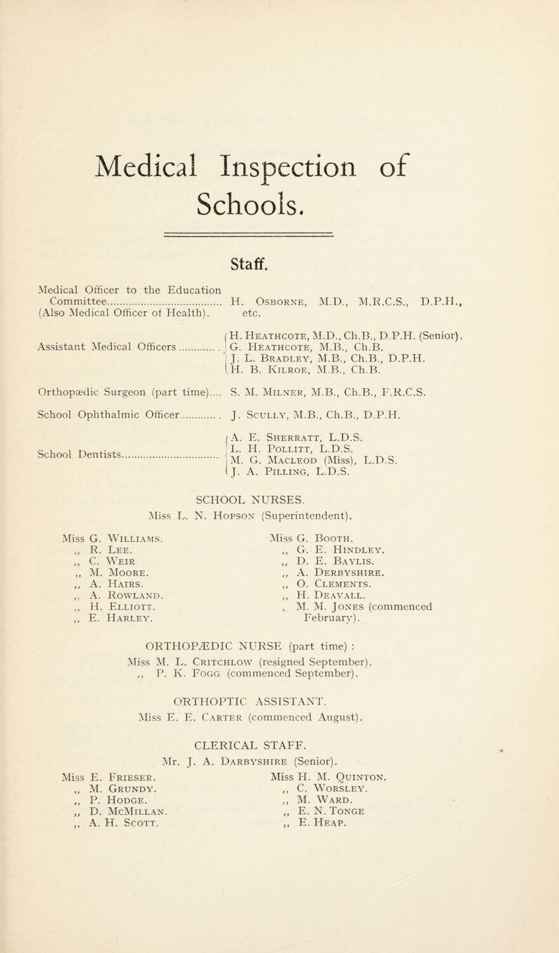 Medical Inspection of Schools. staff. Medical Officer to the Education Committee. H. Osborne, M.D., M.R.C.S., D.P.II. (Also Medical Officer ot Health). etc. I H. Heathcote, M.D., Ch.T3., D.P.H. (Senior) Assistant Medical Officers.' G. Heathcote, M.B., Ch.B. j J. L. Bradley, M.B., Ch.B., D.P.H. (h. B. Kilroe, M.B., Ch.B. Orthopaedic Surgeon fpart time).... School Ophthalmic Officer. School Dentists S. M. Milner, M.B., Ch.B., F.R.C.S. J. Scully, M.B., Ch.B., D.P.H. /A. E. Sherratt, L.D.S. ;L. H. POLLITT, L.D.S. ' M. G. Macleod (Miss), L.D.S. J. A. Pilling, L.D.S. SCHOOL NURSES. iMiss L. N. Hopson Miss G. Williams. ,, R. Lee. ,, C. Weir ,, M. Moore. ,, A. Hairs. ,, A. Rowland. ,, H. Elliott. ,, E. Harley. (Superintendent). Miss G. Booth. ,, G. E. Hindley. ,, D. E. Baylis. ,, A. Derbyshire. ,, O. Clements. ,, H. Deavall. ,, M. M. Jones (commenced February). ORTHOPEDIC NURSE (part time) : Miss M. L. Critchlow (resigned September). ,, P. K. Fogg (commenced September). ORTHOPTIC ASSISTANT. Miss E, E. Carter (commenced August). CLERICAL STAFF. Mr. J. A. Darbyshire (Senior). Miss E. Frieser. ,, M. Grundy. ,, P. Hodge. ,, D. McMillan ,, A. H. Scott, Miss H. M. Ouinton. ,, C. WORSLEY. ,, M. Ward. ,, E. N. Tonge ,, E. Heap.