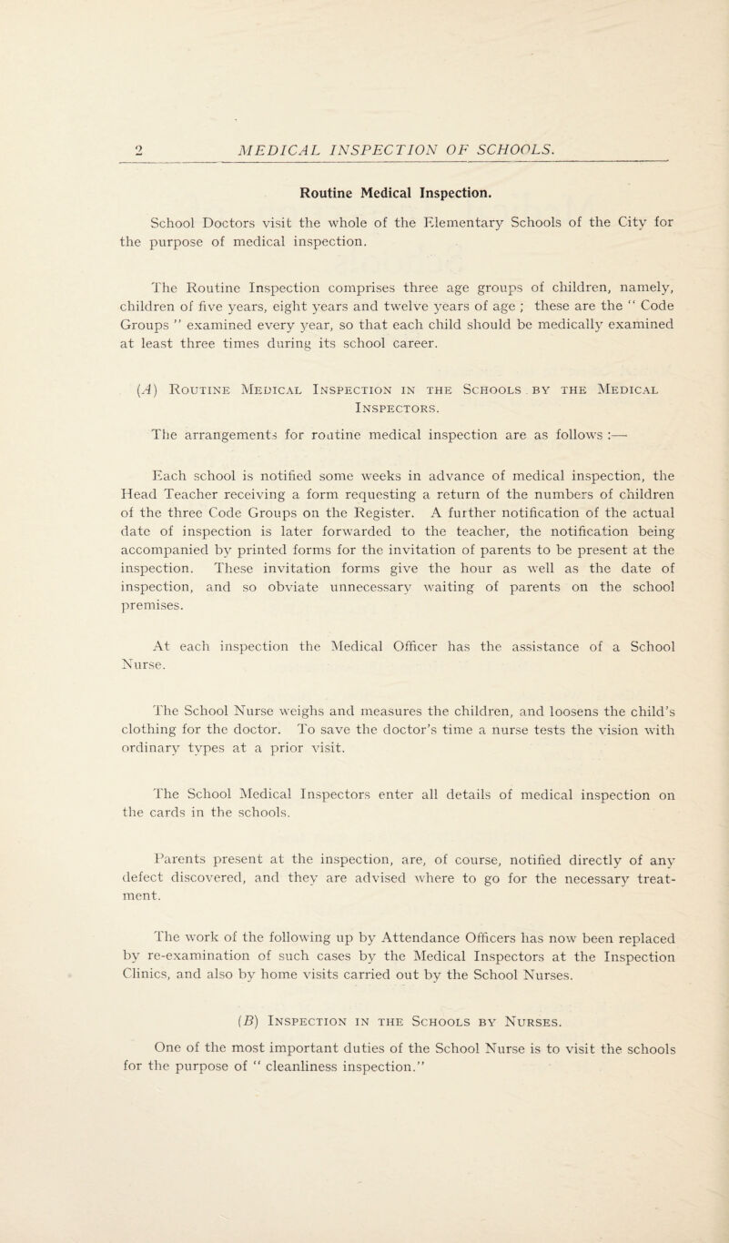 Routine Medical Inspection. School Doctors visit the whole of the Elementary Schools of the City for the purpose of medical inspection. The Routine Inspection comprises three age groups of children, namely, children of five years, eight years and twelve 3^ears of age ; these are the Code Groups ” examined every year, so that each child should be medically examined at least three times during its school career. {A) Routine Medical Inspection in the Schools . by the Medical Inspectors. The arrangements for roatine medical inspection are as follows :— Each school is notified some weeks in advance of medical inspection, the Head Teacher receiving a form requesting a return of the numbers of children of the three Code Groups on the Register. A further notification of the actual date of inspection is later forwarded to the teacher, the notification being accompanied by printed forms for the invitation of parents to be present at the inspection. These invitation forms give the hour as well as the date of inspection, and so obviate unnecessary waiting of parents on the school premises. At each inspection the Medical Officer has the assistance of a School Nurse. The School Nurse weighs and measures the children, and loosens the child’s clothing for the doctor. To save the doctor’s time a nurse tests the vision with ordinary types at a prior visit. The School Medical Inspectors enter all details of medical inspection on the cards in the schools. IMrents present at the inspection, are, of course, notified directly of any defect discovered, and they are advised where to go for the necessary treat¬ ment. The work of the following up by Attendance Officers has now been replaced by re-examination of such cases by the Medical Inspectors at the Inspection Clinics, and also by home visits carried out by the School Nurses. (B) Inspection in the Schools by Nurses. One of the most important duties of the School Nurse is to visit the schools for the purpose of cleanline.ss inspection.”