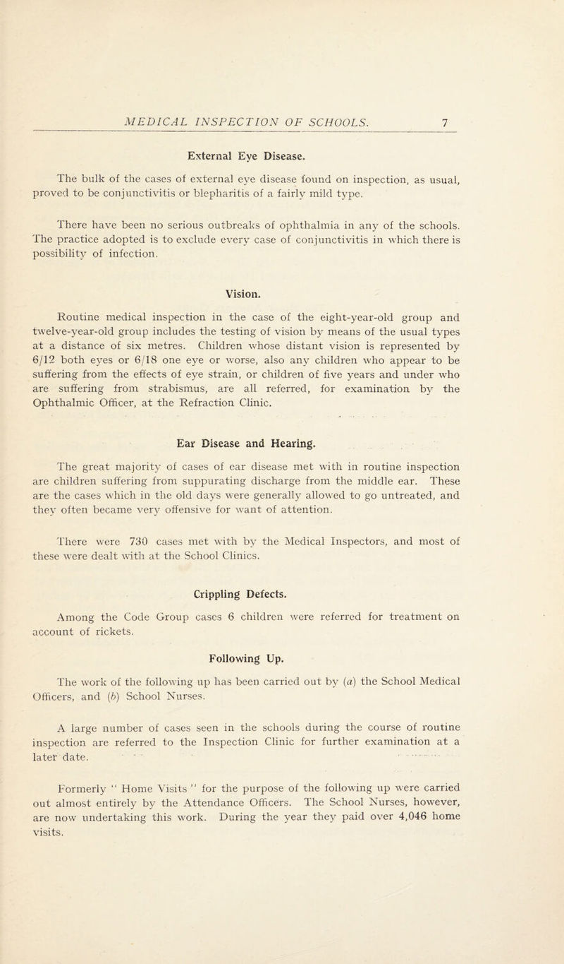 External Eye Disease. The bulk of the cases of external eye disease found on inspection, as usual, proved to be conjunctivitis or blepharitis of a fairly mild type. There have been no serious outbreaks of ophthalmia in any of the schools. The practice adopted is to exclude every case of conjunctivitis in which there is possibility of infection. Vision. Routine medical inspection in the case of the eight-year-old group and twelve-year-old group includes the testing of vision by means of the usual types at a distance of six metres. Children whose distant vision is represented by 6/12 both eyes or 6/18 one eye or worse, also any children who appear to be suffering from the effects of eye strain, or children of five years and under who are suffering from strabismus, are all referred, for examination b}^ the Ophthalmic Officer, at the Refraction Clinic. Ear Disease and Hearing. The great majority of cases of ear disease met with in routine inspection are children suffering from suppurating discharge from the middle ear. These are the cases wRich in the old days were generally allowed to go untreated, and they often became very offensive for want of attention. There were 730 cases met with by the Medical Inspectors, and most of these were dealt with at the School Clinics. Crippling Defects. Among the Code Group cases 6 children were referred for treatment on account of rickets. Following Up. The work of the following up has been carried out by [a) the School Medical Officers, and (6) School Nurses. A large number of cases seen in the schools during the course of routine inspection are referred to the Inspection Clinic for further examination at a later date. ' . Formerly  Home Visits ” for the purpose of the following up were carried out almost entirely by the Attendance Officers. The School Nurses, however, are now undertaking this work. During the year they paid over 4,046 home visits.