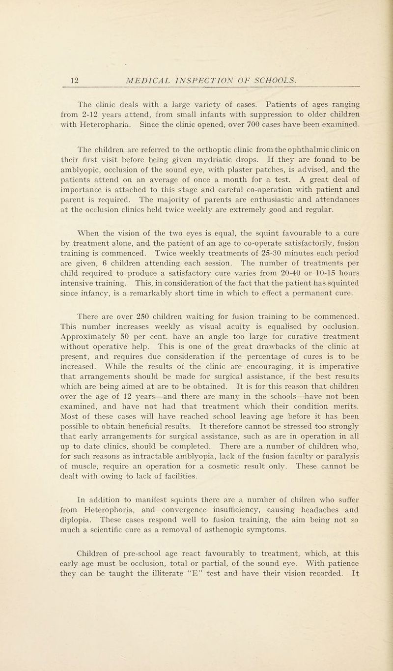 The clinic deals with a large variety of cases. Patients of ages ranging from 2-12 years attend, from small infants with suppression to older children with Heteropharia. Since the clinic opened, over 700 cases have been examined. The children are referred to the orthoptic clinic from the ophthalmic clinic on their first visit before being given mydriatic drops. If they are found to be amblyopic, occlusion of the sound eye, with plaster patches, is advised, and the patients attend on an average of once a month for a test. A great deal of importance is attached to this stage and careful co-operation with patient and parent is required. The majority of parents are enthusiastic and attendances at the occlusion clinics held twice weekly are extremeb/ good and regular. When the vision of the two eyes is equal, the squint favourable to a cure by treatment alone, and the patient of an age to co-operate satisfactorily, fusion training is commenced. Twice weekly treatments of 25-30 minutes each period are given, 6 children attending each session. The number of treatments per child required to produce a satisfactory cure varies from 20-40 or 10-15 hours intensive training. This, in consideration of the fact that the patient has squinted since infancy, is a remarkably short time in which to effect a permanent cure. There are over 250 children waiting for fusion training to be commenced. This number increases weekly as visual acuity is equalised by occlusion. Approximately 50 per cent, have an angle too large for curative treatment without operative help. This is one of the great drawbacks of the clinic at present, and requires due consideration if the percentage of cures is to be increased. While the results of the clinic are encouraging, it is imperative that arrangements should be made for surgical assistance, if the best results which are being aimed at are to be obtained. It is for this reason that children over the age of 12 years—and there are many in the schools—-have not been examined, and have not had that treatment which their condition merits. ]\Iost of these cases will have reached school leaving age before it has been possible to obtain beneficial results. It therefore cannot be stressed too strongly that early arrangements for surgical assistance, such as are in operation in all up to date clinics, should be completed. There are a number of children who, for such reasons as intractable amblyopia, lack of the fusion faculty or paralysis of muscle, require an operation for a cosmetic result only. These cannot be dealt with owing to lack of facilities. In addition to manifest squints there are a number of chilren who suffer from Heterophoria, and convergence insufficiency, causing headaches and diplopia. These cases respond well to fu.sion training, the aim being not so much a scientific cure as a removal of asthenopic symptoms. Children of pre-school age react favourably to treatment, which, at this early age must be occlusion, total or partial, of the sound eye. With patience they can be taught the illiterate “E” test and have their vision recorded. It
