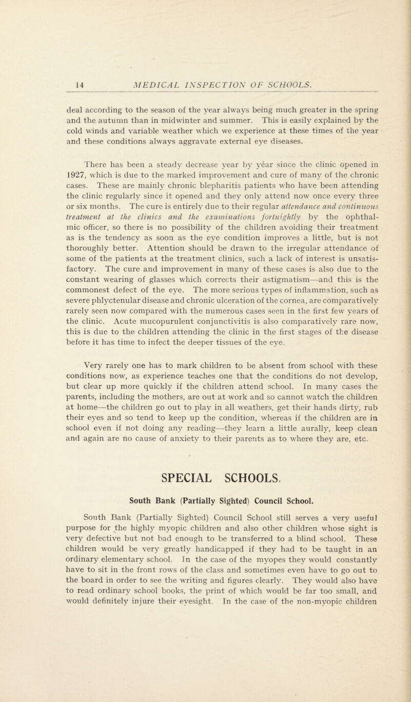 deal according to the season of the year always being much greater in the spring and the autumn than in midwinter and summer. This is easily explained by the cold winds and variable weather which we experience at these times of the year and these conditions always aggravate external eye diseases. There has been a steady decrease year by year since the clinic opened in 1927, which is due to the marked improvement and cure of many of the chronic cases. These are mainly chronic blepharitis patients who have been attending the clinic regularly since it opened and they only attend now once every three or six months. The cure is entirely due to their regular attendance and continuous treatment at the clinics and the examinations fortnightly by the ophthal¬ mic officer, so there is no possibility of the children avoiding their treatment as is the tendency as soon as the eye condition improves a little, but is not thoroughly better. Attention should be drawn to the irregular attendance of some of the patients at the treatment clinics, such a lack of interest is unsatis¬ factory. The cure and improvement in many of these cases is also due to the constant wearing of glasses which corrects their astigmatism—and this is the commonest defect of the eye. The more serious types of inflamm.qtion, such as severe phlyctenular disease and chronic ulceration of the cornea, are comparatively rarely seen now compared with the numerous cases seen in the first few years of the clinic. Acute mucopurulent conjunctivitis is also comparatively rare now, this is due to the children attending the clinic in the first stages of the disease before it has time to infect the deeper tissues of the eye. Very rarely one has to mark children to be absent from school with these conditions now, as experience teaches one that the conditions do not develop, but clear up more quickly if the children attend school. In many cases the parents, including the mothers, are out at work and so cannot watch the children at home—the children go out to play in all weathers, get their hands dirty, rub their eyes and so tend to keep up the condition, whereas if the children are in school even if not doing any reading—they learn a little aurally, keep clean and again are no cause of anxiety to their parents as to where they are, etc. SPECIAL SCHOOLS. South Bank (Partially Sighted) Council School. South Bank (Partially Sighted) Council School still serves a very useful purpose for the highly myopic children and also other children whose sight is very defective but not bad enough to be transferred to a blind school. These children would be very greatly handicapped if they had to be taught in an ordinary elementary school. In the case of the myopes they would constantly have to sit in the front rows of the class and sometimes even have to go out to the board in order to see the writing and figures clearly. They would also have to read ordinary school books, the print of which would be far too small, and would definitely injure their eyesight. In the case of the non-myopic children