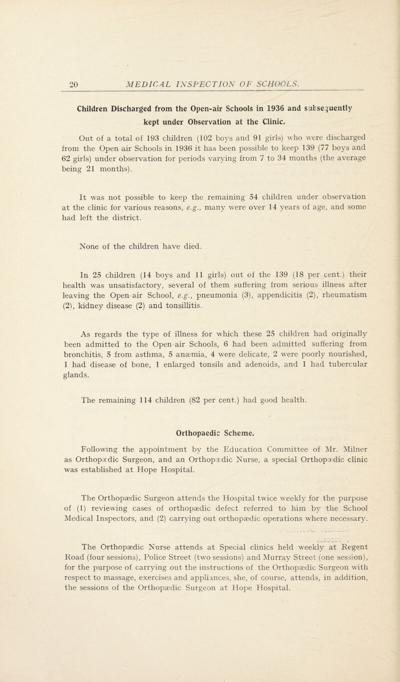 Children Discharged from the Open-air Schools in 1936 and subseiiuently kept under Observation at the Clinic. Out of a total of 193 children (102 boys and 91 girls) who were discharged from the Open air Schools in 1936 it has been possible to keep 139 (77 boys and 62 girls) under observation for periods varying from 7 to 34 months (the average being 21 months). It was not possible to keep the remaining 54 children under observation at the clinic for various reasons, e.g., many were over 14 years of age, and some had left the district. None of the children have died. In 25 children (14 boys and 11 girls) out of the 139 (18 per cent.) their health was unsatisfactory, several of them suffering from serious illness after leaving the Open-air School, e.g., pneumonia (3), appendicitis (2), rheumatism (2), kidney disease (2) and tonsillitis. As regards the type of illness for which these 25 children had originally been admitted to the Open-air Schools, 6 had been admitted suffering from bronchitis, 5 from asthma, 5 anaemia, 4 were delicate, 2 were poorly nourished, 1 had disease of bone, 1 enlarged tonsils and adenoids, and 1 had tubercular glands. The remaining 114 children (82 per cent.) had good health. Orthopaedic Scheme. Following the appointment by the Education Committee of Mr. Milner as Orthopadic Surgeon, and an Orthopadic Nurse, a special Orthopadic clinic was established at Hope Hospital. The Orthopaedic Surgeon attends the Hospital twice weekly for the purpose of (1) reviewing cases of orthopaedic defect referred to him by the School Medical Inspectors, and (2) carrying out orthopaedic operations where necessary. The Orthopaedic Nurse attends at Special clinics held weekly at Regent Road (four sessions). Police Street (two sessions) and Murray Street (one session), for the purpose of carrying out the instructions of the Orthopaedic Surgeon with respect to massage, exercises and appliances, she, of course, attends, in addition, the sessions of the Orthopaedic Surgeon at Hope Hospital.