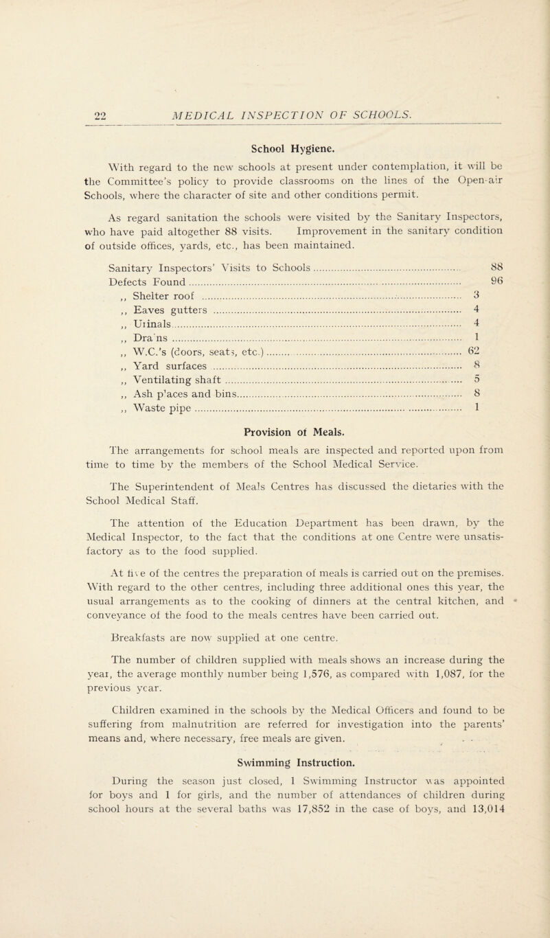 School Hygiene. With regard to the new schools at present under contemplation, it will be the Committee’s policy to provide classrooms on the lines of the Open-air Schools, where the character of site and other conditions permit. As regard sanitation the schools were visited by the Sanitary Inspectors, who have paid altogether 88 visits. Improvement in the sanitary condition of outside offices, yards, etc., has been maintained. Sanitary Inspectors’ Visits to Schools Defects Found. ,, Shelter roof . ,, Eaves gutters . ,, Urinals. ,, Dra'ns . ,, W.C.’s (doors, seats, etc.).. ,, Yard surfaces. ,, Ventilating shaft. ,, Ash peaces and bins. ,, Waste pipe. Provision of Meals. The arrangements for school meals are inspected and reported upon from time to time by the members of the School Medical Service. The Superintendent of Meals Centres has discussed the dietaries with the School Medical Staff. The attention of the Education Department has been drawn, by the Medical Inspector, to the fact that the conditions at one Centre were unsatis¬ factory as to the food supplied. At five of the centres the preparation of meals is carried out on the premises. With regard to the other centres, including three additional ones this year, the usual arrangements as to the cooking of dinners at the central kitchen, and conveyance of the food to the meals centres have been carried out. Breakfasts are now supplied at one centre. The number of children supplied with meals shows an increase during the year, the average monthly number being 1,576, as compared with 1,087, for the previous year. Children examined in the schools by the Medical Officers and found to be suffering from malnutrition are referred for investigation into the parents’ means and, where necessary, free meals are given. . • Swimming Instruction. During the season just closed, 1 Swimming Instructor vas appointed for boys and 1 for girls, and the number of attendances of children during school hours at the several baths was 17,852 in the case of boys, and 13,014 88 96 3 4 4 1 62 8 5 8 1