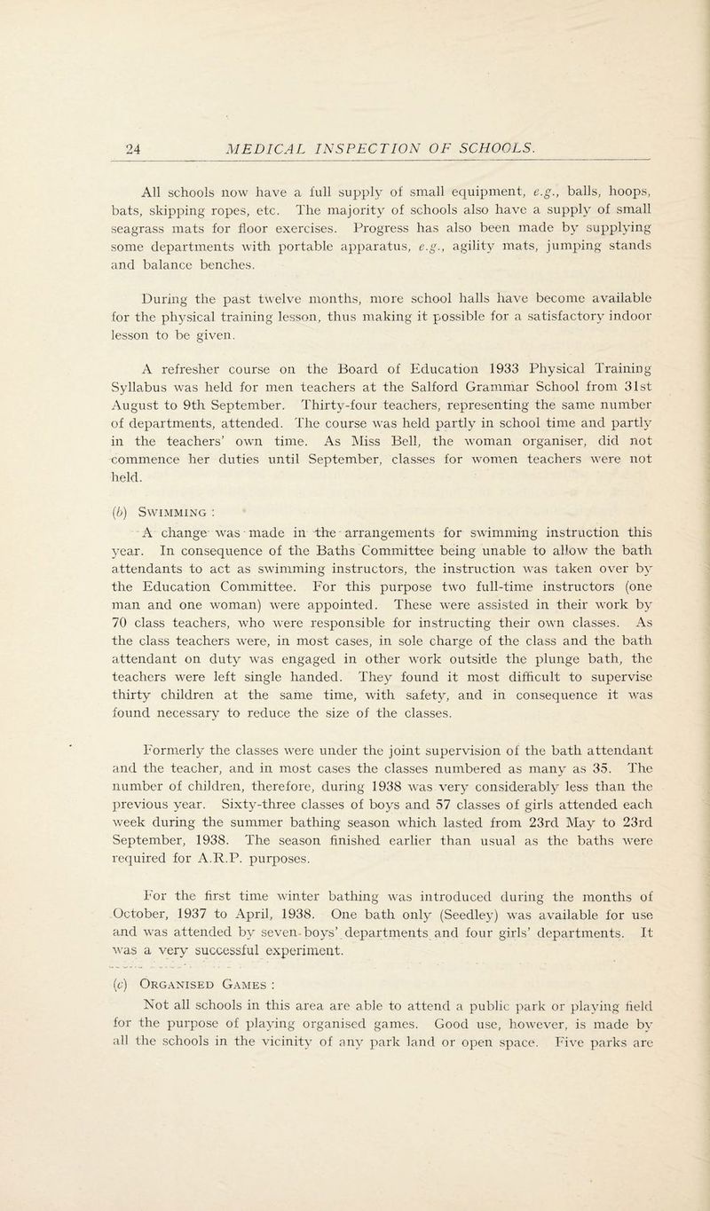 All schools now have a lull supply of small equipment, c.g., balls, hoops, bats, skipping ropes, etc. The majority of schools also have a supply of small seagrass mats for floor exercises. Progress has also been made by supplying some departments with portable apparatus, e.g., agility mats, jumping stands and balance benches. During the past twelve months, more school halls have become available for the physical training lesson, thus making it possible for a satisfactory indoor lesson to be given. A refresher course on the Board of Education 1933 Physical Training Syllabus was held for men teachers at the Salford Grammar School from 31st August to 9th September. Thirty-four teachers, representing the same number of departments, attended. The course was held partly in school time and partly in the teachers’ own time. As Miss Bell, the woman organiser, did not commence her duties until September, classes for women teachers were not held. {b) Swimming : A change was made in the arrangements for swimming instruction this year. In consequence of the Baths Committee being unable to allow the bath attendants to act as swimming instructors, the instruction was taken over by the Education Committee. For this purpose two full-time instructors (one man and one woman) were appointed. These were assisted in their work by 70 class teachers, who were responsible for instructing their own classes. As the class teachers were, in most cases, in sole charge of the class and the bath attendant on duty was engaged in other work outside the plunge bath, the teachers were left single handed. They found it most difficult to supervise thirty children at the same time, with safety, and in consequence it was found necessary to reduce the size of the classes. Formerly the classes were under the joint supervision of the bath attendant and the teacher, and in most cases the classes numbered as many as 35. The number of children, therefore, during 1938 was very considerably less than the j)revious year. Sixty-three classes of boys and 57 classes of girls attended each week during the summer bathing season which lasted from 23rd May to 23rd September, 1938. The season finished earlier than usual as the baths were required for A.R.P. purposes. For the first time winter bathing was introduced during the months of October, 1937 to April, 1938. One bath only (Seedley) was available for use and was attended by seven-boys’ departments and four girls’ departments. It was a very successful experiment. (c) Organised Games : Not all schools in this area are able to attend a public park or playing field for the purpose of playing organised games. Good use, however, is made by all the schools in the vicinity of any park land or open space. Five parks are
