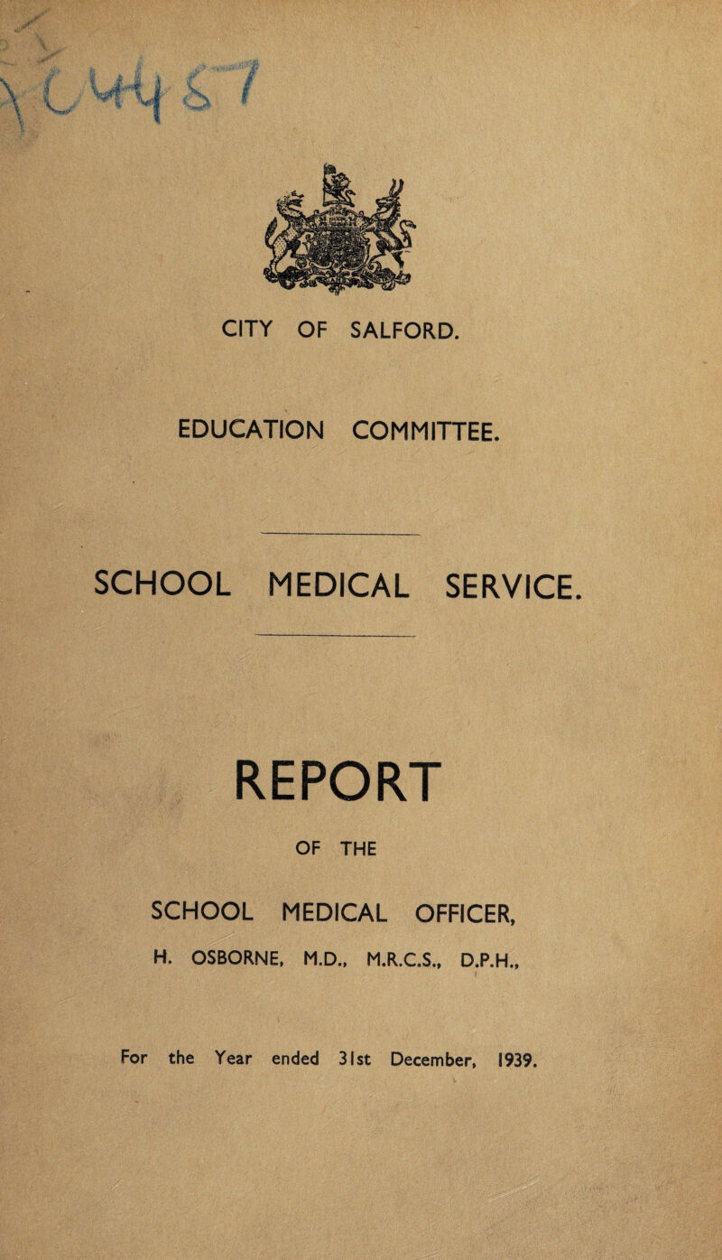 CITY OF SALFORD. EDUCATION COMMITTEE. SCHOOL MEDICAL SERVICE. REPORT OF THE SCHOOL MEDICAL OFFICER, H. OSBORNE, M.D., M.R.C.S., D.P.H., For the Year ended 31st December, 1939.