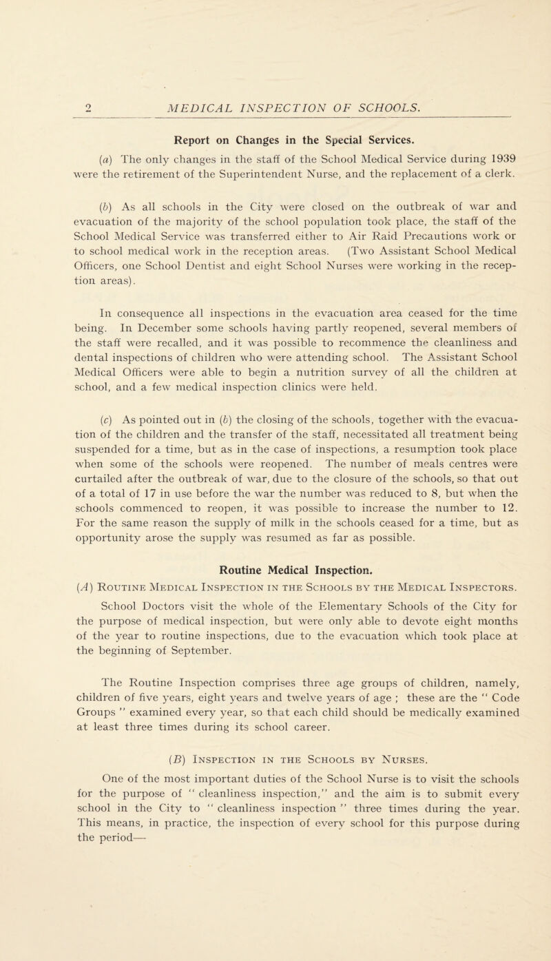 Report on Changes in the Special Services. (a) The only changes in the staff of the School Medical Service during 1939 were the retirement of the Superintendent Nurse, and the replacement of a clerk. (b) As all schools in the City were closed on the outbreak of war and evacuation of the majority of the school population took place, the staff of the School Medical Service was transferred either to Air Raid Precautions work or to school medical work in the reception areas. (Two Assistant School Medical Officers, one School Dentist and eight School Nurses were working in the recep¬ tion areas). In consequence all inspections in the evacuation area ceased for the time being. In December some schools having partly reopened, several members of the staff were recalled, and it was possible to recommence the cleanliness and dental inspections of children who were attending school. The Assistant School Medical Officers were able to begin a nutrition survey of all the children at school, and a few medical inspection clinics were held. (c) As pointed out in (b) the closing of the schools, together with the evacua¬ tion of the children and the transfer of the staff, necessitated all treatment being suspended for a time, but as in the case of inspections, a resumption took place when some of the schools were reopened. The number of meals centres were curtailed after the outbreak of war, due to the closure of the schools, so that out of a total of 17 in use before the war the number was reduced to 8, but when the schools commenced to reopen, it was possible to increase the number to 12. For the same reason the supply of milk in the schools ceased for a time, but as opportunity arose the supply was resumed as far as possible. Routine Medical Inspection. (A) Routine Medical Inspection in the Schools by the Medical Inspectors. School Doctors visit the whole of the Elementary Schools of the City for the purpose of medical inspection, but were only able to devote eight months of the year to routine inspections, due to the evacuation which took place at the beginning of September. The Routine Inspection comprises three age groups of children, namely, children of five years, eight years and twelve years of age ; these are the “ Code Groups ” examined every year, so that each child should be medically examined at least three times during its school career. (B) Inspection in the Schools by Nurses. One of the most important duties of the School Nurse is to visit the schools for the purpose of “ cleanliness inspection,” and the aim is to submit every school in the City to “ cleanliness inspection ” three times during the year. This means, in practice, the inspection of every school for this purpose during the period—