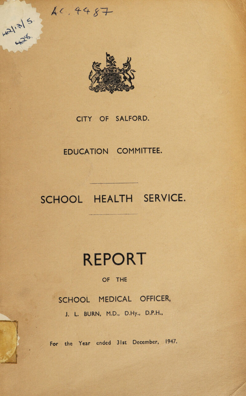 CITY OF SALFORD. EDUCATION COMMITTEE. SCHOOL HEALTH SERVICE. REPORT OF THE SCHOOL MEDICAL OFFICER, J. L. BURN, M.D., D.Hy., D.P.H., For the Year ended 31st December, 1947.