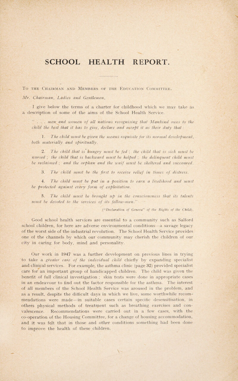 SCHOOL HEALTH REPORT. To the Chairman and Members of the Education Committee. Mr. Chairman, Ladies and Gentlemen, l give below the terms of a charter for childhood which we may take as a description of some of the aims of the School Health Service. . . . men and women of all nations recognising that Mankind owes to the child the best that it has to give, declare and, accept it as their duty that : 1. The child must be given the means requisite for its normal development, both materially and spiritually. 2. The child that is hungry must be fed ; the child that is sick must be nursed ; the child, that is backward must be helped ; the delinquent child must be reclaimed ; and the orphan and the waif must be sheltered and succoured. 3. The child must be the first- to receive relief in times of distress. 4. The child must be put in a position to earn a livelihood and must be protected against every form of exploitation. 5. The child must be brought up in the consciousness that its talents must be devoted to the services of its fellow-men. (“Declaration of Geneva” of the Rights of the Child). Good school health services are essential to a community such as Salford school children, for here are adverse environmental conditions—a savage legacy of the worst side of the industrial revolution. The School Health Service provides one of the channels by which our community may cherish the children of our city in caring for body, mind and personality. Our work in 1947 was a further development on previous lines in trying to take a greater care of the individual child chiefly by expanding specialist and clinical services. For example, the asthma clinic (page 32) provided specialist care for an important group of handicapped children. The child was given the benefit of full clinical investigation ; skin tests were done in appropriate cases in an endeavour to find out the factor responsible for the asthma. The interest of all members of the School Health Service was aroused in the problem, and as a result, despite the difficult days in which we live, some worthwhile recom¬ mendations were made—in suitable cases certain specific desensitisation, in others physical methods of treatment such as breathing exercises and con¬ valescence. Recommendations were carried out in a few cases, with the co-operation of the Housing Committee, for a change of housing accommodation, and it was felt that in those and other conditions something had been done to improve the health of these children.