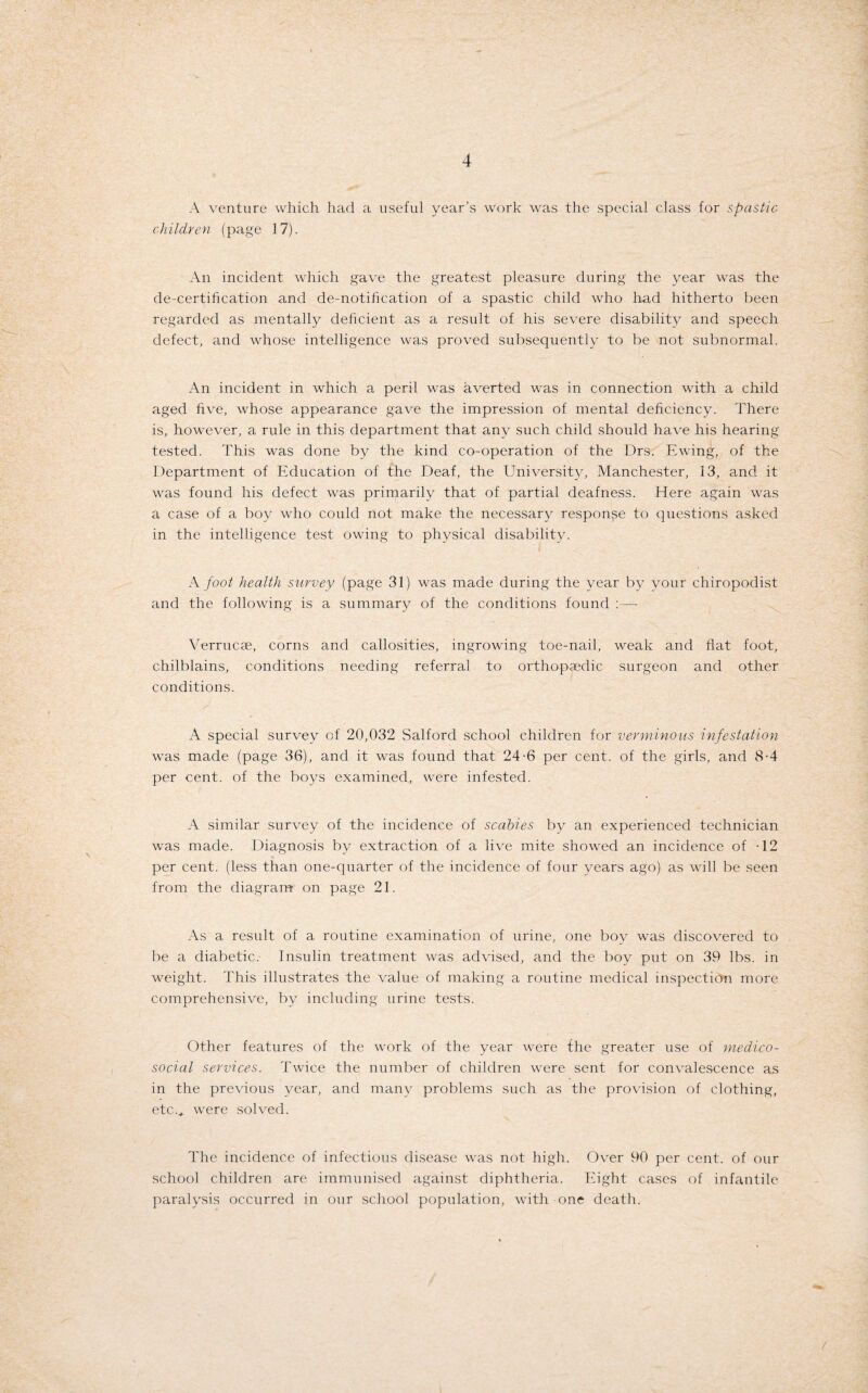 A venture which had a useful year’s work was the special class for spastic children (page 17). An incident which gave the greatest pleasure during the year was the de-certification and de-notification of a spastic child who had hitherto been regarded as mentally deficient as a result of his severe disability and speech defect, and whose intelligence was proved subsequently to be not subnormal. An incident in which a peril was averted was in connection with a child aged five, whose appearance gave the impression of mental deficiency. There is, however, a rule in this department that any such child should have his hearing tested. This was done by the kind co-operation of the Drs. Ewing, of the Department of Education of the Deaf, the University, Manchester, 13, and it was found his defect was primarily that of partial deafness. Here again was a case of a boy who could not make the necessary response to questions asked in the intelligence test owing to physical disability. A foot health savvey (page 31) was made during the year by your chiropodist and the following is a summary of the conditions found :— Verrucae, corns and callosities, ingrowing toe-nail, weak and flat foot, chilblains, conditions needing referral to orthopaedic surgeon and other conditions. A special survey of 20,032 Salford school children for verminous infestation was made (page 36), and it was found that 24-6 per cent, of the girls, and 8-4 per cent, of the boys examined, were infested. A similar survey of the incidence of scabies by an experienced technician was made. Diagnosis by extraction of a live mite showed an incidence of -12 per cent, (less than one-quarter of the incidence of four years ago) as will be seen from the diagram on page 21. As a result of a routine examination of urine, one boy was discovered to be a diabetic. Insulin treatment was advised, and the boy put on 39 lbs. in weight. This illustrates the value of making a routine medical inspection more comprehensive, by including urine tests. Other features of the work of the year were the greater use of medico- social services. Twice the number of children were sent for convalescence as in the previous year, and many problems such as the provision of clothing, etc.* were solved. The incidence of infectious disease was not high. Over 90 per cent, of our school children are immunised against diphtheria. Eight cases of infantile paralysis occurred in our school population, with one death.
