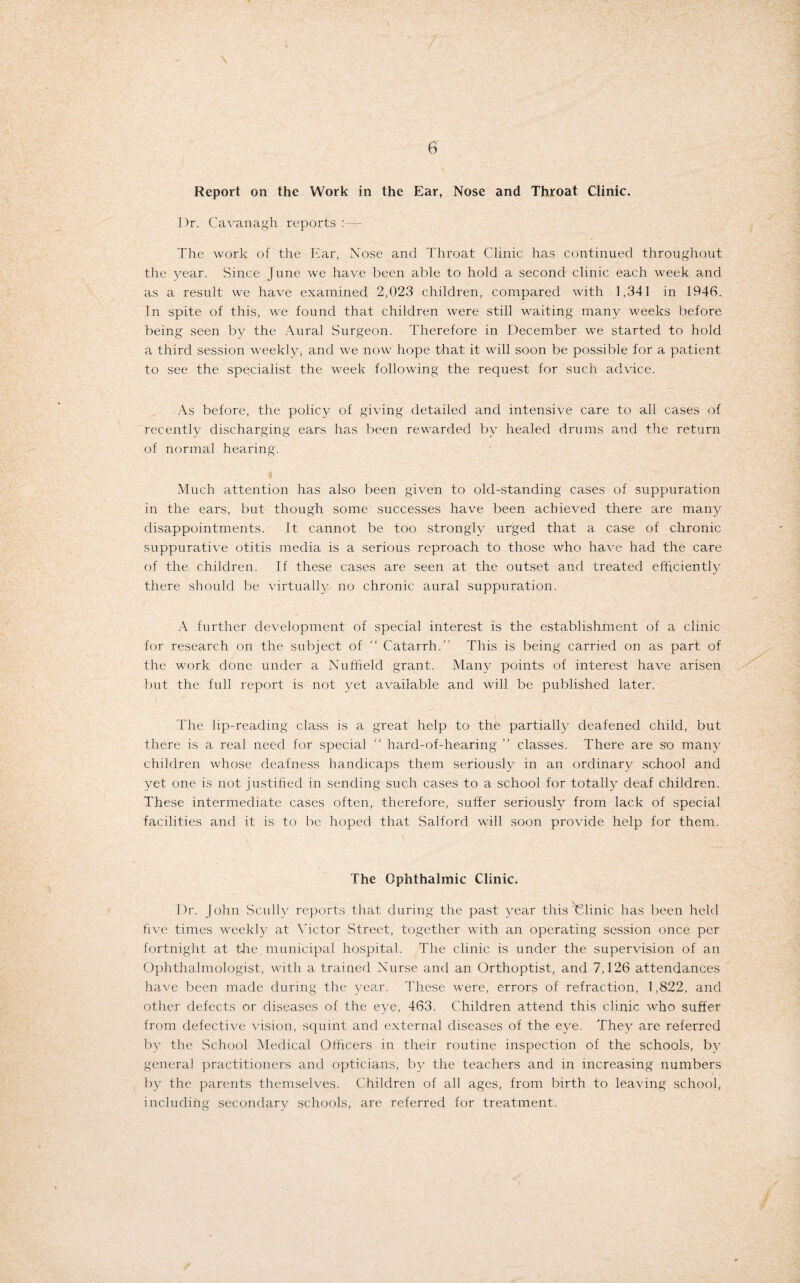Report on the Work in the Ear, Nose and Throat Clinic. Ur. Cavanagh reports :— The work of the Ear, Nose and Throat Clinic has continued throughout the year. Since June we have been able to hold a second clinic each week and as a result we have examined 2,023 children, compared with 1,341 in 1946. In spite of this, we found that children were still waiting many weeks before being seen by the Aural Surgeon. Therefore in December we started to hold a third session weekly, and we now hope that it will soon be possible for a patient to see the specialist the week following the request for such advice. As before, the policy of giving detailed and intensive care to all cases of recently discharging ears has been rewarded by healed drums and the return of normal hearing. Much attention has also been given to old-standing cases of suppuration in the ears, but though some successes have been achieved there are many disappointments. It cannot be too strongly urged that a case of chronic suppurative otitis media is a serious reproach to those who have had the care of the children. If these cases are seen at the outset and treated efficiently there should be virtually no chronic aural suppuration. A further development of special interest is the establishment of a clinic for research on the subject of “ Catarrh.” This is being carried on as part of the work done under a Nuffield grant. Many points of interest have arisen but the full report is not yet available and will be published later. The lip-reading class is a great help to the partially deafened child, but there is a real need for special “ hard-of-hearing ” classes. There are so many children whose deafness handicaps them seriously in an ordinary school and yet one is not justified in sending such cases to a school for totally deaf children. These intermediate cases often, therefore, suffer seriously from lack of special facilities and it is to be hoped that Salford will soon provide help for them. The Ophthalmic Clinic. Dr. John Scully reports that during the past year this Clinic has been held five times weekty at Victor Street, together with an operating session once per fortnight at the municipal hospital. The clinic is under the supervision of an Ophthalmologist, with a trained Nurse and an Orthoptist, and 7,126 attendances have been made during the year. These were, errors of refraction, 1,822, and other defects or diseases of the eye, 463. Children attend this clinic who suffer from defective vision, squint and external diseases of the eye. They are referred by the School Medical Officers in their routine inspection of the schools, by general practitioners and opticians, by the teachers and in increasing numbers by the parents themselves. Children of all ages, from birth to leaving school, including secondary schools, are referred for treatment.