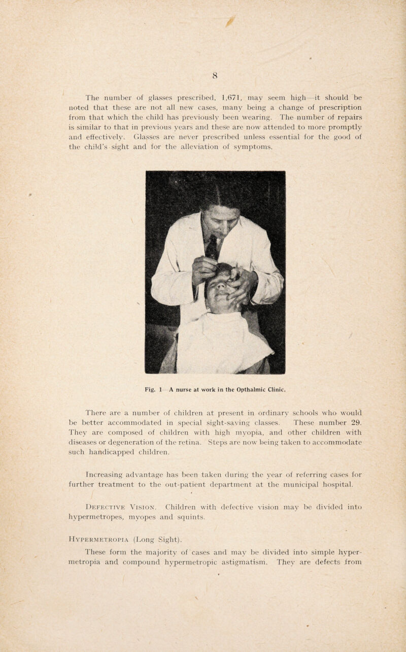 The number of glasses prescribed, 1,671, may seem high it should be noted that these are not all new cases, many being a change of prescription from that which the child has previously been wearing. The number of repairs is similar to that in previous years and these are now attended to more promptly and effectively. Glasses are never prescribed unless essential for the good of the child’s sight and for the alleviation of symptoms. Fig. 1 A nurse at work in the Opthalmic Clinic. There are a number of children at present in ordinary schools who would be better accommodated in special sight-saving classes. These number 29. They are composed of children with high myopia, and other children with diseases or degeneration of the retina. Steps are now being taken to accommodate such handicapped children. Increasing advantage has been taken during the year of referring cases for further treatment to the out-patient department at the municipal hospital. Defective Vision. Children with defective vision may be divided into hypermetropes, myopes and squints. Hypermetropia (Long Sight). These form the majority of cases and may be divided into simple hyper¬ metropia and compound hypermetropic astigmatism, They are defects from
