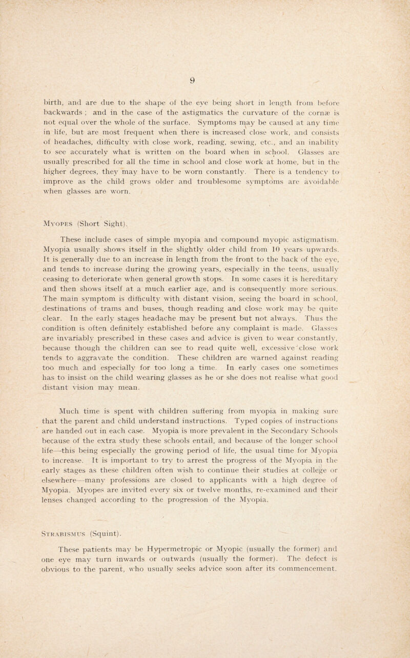 birth, and are due to the shape of the eye being short in length from before backwards ; and in the case of the astigmatics the curvature of the cornae is not equal over the whole of the surface. Symptoms may be caused at any time in life, but are most frequent when there is increased close work, and consists of headaches, difficulty with close work, reading, sewing, etc., and an inability to see accurately what is written on the board when in school. Glasses are usually prescribed for all the time in school and close work at home, but in the higher degrees, the}^ may have to be worn constantly. There is a tendency to improve as the child grows older and troublesome symptoms are avoidable when glasses are worn. Myopes (Short Sight). These include cases of simple myopia and compound myopic astigmatism. Myopia usually shows itself in the slightly older child from 10 years upwards. It is generally due to an increase in length from the front to the back of the eye, and tends to increase during the growing years, especially in the teens, usually ceasing to deteriorate when general growth stops. In some cases it is hereditary and then shows itself at a much earlier age, and is consequently more serious. The main symptom is difficulty with distant vision, seeing the board in school, destinations of trams and buses, though reading and close work may be quite clear. In the early stages headache may be present but not always. Thus the condition is often definitely established before any complaint is made. Glasses are invariably prescribed in these cases and advice is given to wear constantly, because though the children can see to read quite well, excessiveJ close work tends to aggravate the condition. These children are warned against reading too much and especially for too long a time. In early cases one sometimes has to insist on the child wearing glasses as he or she does not realise what good distant vision may mean. Much time is spent with children suffering from myopia in making sure that the parent and child understand instructions. Typed copies of instructions are handed out in each case. Myopia is more prevalent in the Secondary Schools because of the extra study these schools entail, and because of the longer school life—-this being especially the growing period of life, the usual time for Myopia to increase. It is important to try to arrest the progress of the Myopia in the early stages as these children often wish to continue their studies at college or elsewhere—many professions are closed to applicants with a high degree of Myopia. Myopes are invited every six or twelve months, re-examined and their lenses changed according to the progression of the Myopia. Strabismus (Squint). These patients may be Hypermetropic or Myopic (usually the former) and one eye may turn inwards or outwards (usually the former). The defect is obvious to the parent, who usually seeks advice soon after its commencement.