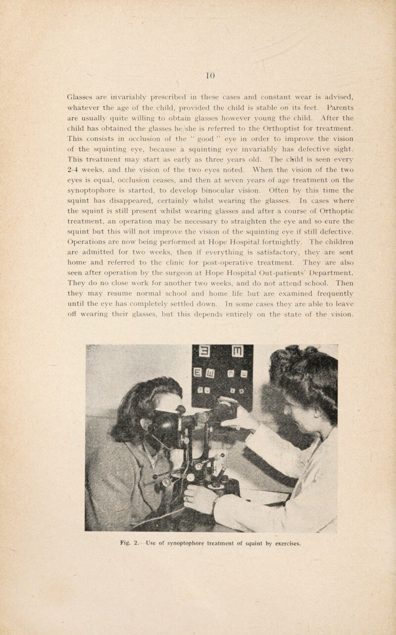 Glasses are invariably prescribed in these cases and constant wear is advised, whatever the age of the child, provided the child is stable on its feet. Parents are usually quite willing to obtain glasses however young the child. After the child has obtained the glasses he/she is referred to the Orthoptist for treatment. This consists in occlusion of the “ good ” eye in order to improve the vision of the squinting eye, because a squinting eye invariably has defective sight. This treatment may start as early as three years old. The child is seen every 2-4 weeks, and the vision of the two eyes noted. When the vision of the two eyes is equal, occlusion ceases, and then at seven years of age treatment on the synoptophore is started, to develop binocular vision. Often by this time the squint has disappeared, certainly whilst wearing the glasses. In cases where the squint is still present whilst wearing glasses and after a course of Orthoptic treatment, an operation may be necessary to straighten the eye and so cure the squint but this will not improve the vision of the squinting eye if still defective. Operations are now being performed at Hope Hospital fortnightly. The children are admitted for two weeks, then if everything is satisfactory, they are sent home and referred to the clinic for post-operative treatment. They are also seen after operation by the surgeon at Hope Hospital Out-patients’ Department. They do no close work for another two weeks, and do not attend school. Then they may resume normal school and home life but are examined frequently until the eye has completely settled down. In some cases they are able to leave off wearing their glasses, but this depends entirely on the state of the vision. Fig. 2. Use of synoptophore treatment of squint by exercises.