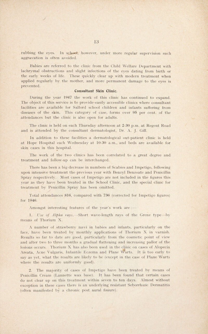 rubbing the eyes. In school, however, under more regular supervision such aggravation is often avoided. Babies are referred to the clinic from the Child Welfare Department with lachrymal obstructions and slight infections of the eyes dating from birth or the early weeks of life. These quickly clear up with modern treatment when applied regularly by the mother, and more permanent damage to the eyes is prevented. Consultant Skin Clinic. During the year 1947 the work of this clinic has continued to expand. The object of this service is to provide'easily accessible clinics where consultant facilities are available for Salford school children and infants suffering from diseases of the skin. This category of case, forms over 95 per cent, of the attendances but the clinic is also open for adults. The clinic is held on each Thursday afternoon at 2-30 p.m. at Regent Road and is attended by the consultant dermatologist, Dr. A. J. Gill. In addition to these facilities a dermatological out-patient clinic is held at Hope Hospital each Wednesday at 10-30 a.m., and beds are available for skin cases in this hospital. The work of the two clinics has been correlated to a great degree and treatment and follow-up can be interchanged. There has been a big decrease in numbers of Scabies and Impetigo, following upon intensive treatment the previous year with Benzyl Benzoate and Penicillin Spray respectively. Most cases of Impetigo are not included in the figures this year as they have been treated in the School Clinic, and the special clinic for treatment by Penicillin Spray has been omitted. Total attendances 816, compared with 736 (corrected for Impetigo figures) for 1946. Amongst interesting features of the year’s work are :—- 1. Use of Alpha rays.—Short wave-length rays of the Grenz type—by means of Thorium X. A number of strawberry naevi in babies and infants, particularly on the face, have been treated by monthly applications of Thorium X in varnish. Results so far to date are good, particularly from the cosmetic point of view and after two to three months a gradual flattening and increasing pallor of the lesions occurs. Thorium X has also been used in the clinic on cases of Alopecia Areata, Acne Vulgaris, Infantile Eczema and Plane Warts. It is too early to say as yet, what the results are likely to be (except in the case of Plane Warts where the results are uniformly good). 2. The majority of cases of Impetigo have been treated by means of Penicillin Cream (Lannette wax base). It has been found that certain cases do not clear up on this treatment within seven to ten days. Almost without exception in these cases there is an underlying resistant Seborrhueic Dermatitis (often manifested by a chronic post aural fissure).