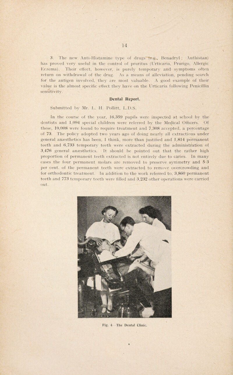 3. The new Anti-Histamine type of drugs (e.g., Benadryl ; Antliistan) has proved very useful in the control of pruritus (Urticaria, Prurigo, Allergic Eczema). Their effect, however, is purely temporary and symptoms often return on withdrawal of the drug. As a means of alleviation, pending search for the antigen involved, they are most valuable. A good example of their value is the almost specific effect they have on the Urticaria following Penicillin sensitivity. Dental Report. Submitted by Mr. E. H. Pollitt, L.D.S. t In the course of the year, 16,359 pupils were inspected at school by the dentists and 1,094 special children were referred by the Medical Officers. Of these, 10,008 were found to require treatment and 7,308 accepted, a percentage of 73. The policy adopted two years ago of doing nearly all extractions under general anaesthetics has been, I think, more than justified and 1,814 permanent teeth and 6,733 temporary teeth were extracted during the administration of 3,476 general anaesthetics. It should be pointed out that the rather high proportion of permanent teeth extracted is not entirely due to caries. In many cases the four permanent molars are removed to preserve symmetry and 5-3 per cent, of the permanent teeth were extracted to remove overcrowding and for orthodontic treatment. In addition to the work referred to, 3,860 permanent teeth and 773 temporary teeth were filled and 3,232 other operations were carried out. Fig. 4 The Dental Clinic.