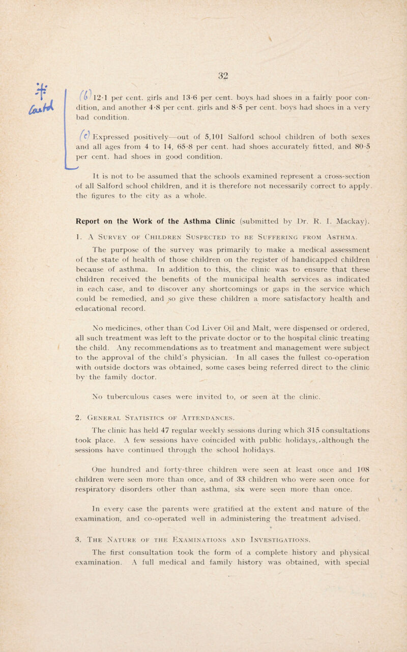 12-1 per cent, girls and 13-6 per cent, boys had shoes in a fairly poor con¬ dition, and another 4-8 per cent, girls and 8-5 per cent, boys had shoes in a very bad condition. t Expressed positively—out of 5,101 Salford school children of both sexes and all ages from 4 to 14, 65-8 per cent, had shoes accurately fitted, and 80-5 per cent, had shoes in good condition. It is not to be assumed that the schools examined represent a cross-section of all Salford school children, and it is therefore not necessarily correct to apply the figures to the city as a whole. Report on the Work of the Asthma Clinic (submitted by Dr. R. 1. Mackay). 1. A Survey of Children Suspected to be Suffering from Asthma. The purpose of the survey was primarily to make a medical assessment of the state of health of those children on the register of handicapped children because of asthma. In addition to this, the clinic was to ensure that these children received the benefits of the municipal health services as indicated in each case, and to discover any shortcomings or gaps in the service which could be remedied, and so give these children a more satisfactory health and educational record. No medicines, other than Cod Liver Oil and Malt, were dispensed or ordered, all such treatment was left to the private doctor or to the hospital clinic treating the child. Any recommendations as to treatment and management were subject to the approval of the child’s physician. In all cases the fullest co-operation with outside doctors was obtained, some cases being referred direct to the clinic by the family doctor. No tuberculous cases were invited to, or seen at the clinic. 2. General Statistics of Attendances. The clinic has held 47 regular weekly sessions during which 315 consultations took place. A few sessions have coincided with public holidays,/although the sessions have continued through the school holidays. One hundred and forty-three children were seen at least once and 108 children were seen more than once, and of 33 children who were seen once for respiratory disorders other than asthma, six were seen more than once. . ^ In every case the parents were gratified at the extent and nature of the examination, and co-operated well in administering the treatment advised. 3. The Nature of the Examinations and Investigations. The first consultation took the form of a complete history and physical examination. A full medical and family history Avas obtained, Avith special